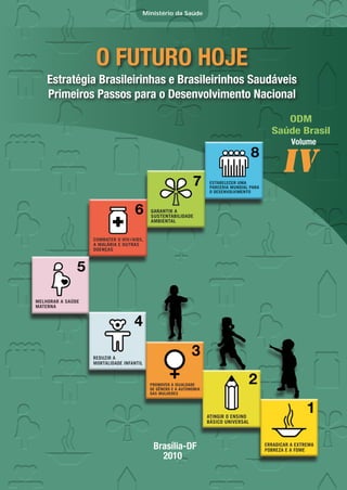 Ministério da Saúde




          O FUTURO HOJE
Estratégia Brasileirinhas e Brasileirinhos Saudáveis
Primeiros Passos para o Desenvolvimento Nacional
                                                 ODM
                                              Saúde Brasil
                                                  Volume


                                                IV




                      Brasília-DF
                        2010
 