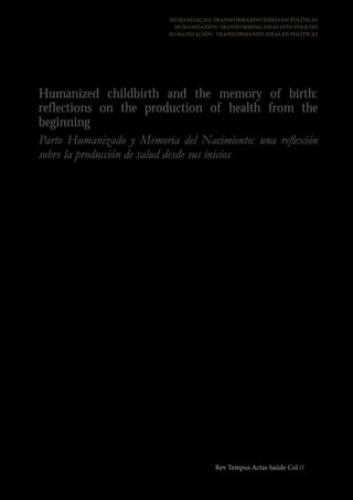 HUMANIZAÇÃO: TRANSFORMANDO IDÉIAS EM POLÍTICAS
                                                             HUMANIZATION: TRANSFORMING IDEAS INTO POLICIES
                                                            HUMANIZACIÓN: TRANSFORMANDO IDEAS EN POLÍTICAS


Parto Humanizado e Memória do Nascimento:
uma reflexão sobre a produção de saúde desde
os seus primórdios
Humanized childbirth and the memory of birth:
reflections on the production of health from the
beginning
Parto Humanizado y Memoria del Nacimiento: una reflexión
sobre la producción de salud desde sus inicios
                                   Liliane Penello1              ações que desenvolve pela promoção da saúde,
                               Liliana Lugarinho2                redução de iniqüidades e construção da cidadania,
                      Selma Eschenazi do Rosario3                considerando-as como bases de uma política
                                                                 pública de saúde voltada para os cuidados com a
RESUMO                                                           primeira infância.

A experiência do parto é um dos mais importantes                 PALAVRAS-CHAVE:
eventos na vida dos seres humanos. A Estratégia
Brasileirinhas e Brasileirinhos Saudáveis - primeiros            Estratégia Brasileirinhas e Brasileirinhos Saudáveis.
passos para o desenvolvimento nacional é um projeto              Saúde Pública. Primeira Infância.
do Ministério da Saúde e Instituto Fernandes
Figueira da Fundação Oswaldo Cruz (IFF/Fiocruz)                  ABSTRACT
dirigido à primeira infância. Objetiva destacar
ações intersetoriais com foco no desenvolvimento                 The experience of birth is one of the most
emocional primitivo para garantia da vida com                    important events in the lives of human beings.
qualidade sustentada na potência dos vínculos                    The “Healthy Brazilian Kids Strategy – first steps
estabelecidos entre os bebês, suas mães e cuidadores             for national development” is a Brazilian Ministry of
nos primórdios da vida. Nesta oportunidade,                      Health Project in partnership with Oswaldo Cruz
discute-se a importância da humanização do parto                 Foundation (Fiocruz) aimed at early childhood.
nesta concepção estratégica, apresentando seus                   Its main objective is to highlight intersectorial
marcos teóricos, incluindo os determinantes sociais              initiatives focusing early childhood development, to
da saúde e as contribuições de Donald Winnicott,                 guarantee life and its quality, considering the special
sua metodologia, dispositivos inovadores e                       bonds between babies and their mothers or anyone
                                                                 who plays the role of care-provider in this period
1 Médica. Mestre em saúde pública; Coordenadora Nacional         of life. In this papper, we discuss the determinants
da Estratégia Brasileirinhas e Brasileirinhos saudáveis – pri-
meiros passos para o desenvolvimento nacional (MS/Fiocruz).      of health surrounding a “good-enough” delivery,
ebbs@saude.gov.br                                                using Donald Winnicott’s terminology, presenting
2 Médica. Mestre em saúde pública; Coordenadora Adjunta          the theoretical and methodological aspects that
da Estratégia Brasileirinhas e Brasileirinhos saudáveis – pri-
meiros passos para o desenvolvimento nacional (MS/Fiocruz).      guide this strategy, its innovative devices and
ebbs@saude.gov.br                                                actions to promote health and reduce inequities for
3 Psicanalista. Mestre em estudos da subjetividade pela Uni-     citizenship - the soil for the construction of an early
versidade Federal Fluminense; Consultora para assuntos em
desenvolvimento emocional infantil da Estratégia Brasilei-       childhood public health policy.
rinhas e Brasileirinhos saudáveis – primeiros passos para o
desenvolvimento nacional (MS/Fiocruz). ebbs@saude.gov.br         KEYWORDS: Healthy Brazilian Kids Strategy –
                                                                       Rev Tempus Actas Saúde Col // 119
 