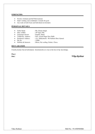 Vikas Rathour Mob No. +91-8505945066
STRENGTHS
 Positive Attitude and Self Motivational.
 Smart working and commitment towards the goal.
 Can work in both Team and Individual environment.
PERSONAL DETAILS
 Father Name : Mr. Charan Singh.
 Date of Birth : 10th Sept 1992
 Languages known : English, Hindi.
 Temporary Address : New Ashok Nagar New Delhi.
 Permanent Address : 114, Vill.Kulwehri PO Subhari Distt. Karnal.
 Pin No. : 132001
 Hobbies & Interests : Music, Net surfing, Cricket, Chess.
DECLARATION
I hereby declare that all information furnished above is true to the best of my knowledge.
Place:
Date: Vikas Rathour
 