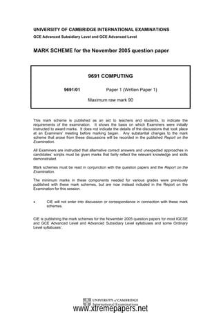 UNIVERSITY OF CAMBRIDGE INTERNATIONAL EXAMINATIONS
GCE Advanced Subsidiary Level and GCE Advanced Level


MARK SCHEME for the November 2005 question paper



                                 9691 COMPUTING

                  9691/01                   Paper 1 (Written Paper 1)

                                 Maximum raw mark 90



This mark scheme is published as an aid to teachers and students, to indicate the
requirements of the examination. It shows the basis on which Examiners were initially
instructed to award marks. It does not indicate the details of the discussions that took place
at an Examiners’ meeting before marking began. Any substantial changes to the mark
scheme that arose from these discussions will be recorded in the published Report on the
Examination.

All Examiners are instructed that alternative correct answers and unexpected approaches in
candidates’ scripts must be given marks that fairly reflect the relevant knowledge and skills
demonstrated.

Mark schemes must be read in conjunction with the question papers and the Report on the
Examination.

The minimum marks in these components needed for various grades were previously
published with these mark schemes, but are now instead included in the Report on the
Examination for this session.


•       CIE will not enter into discussion or correspondence in connection with these mark
        schemes.


CIE is publishing the mark schemes for the November 2005 question papers for most IGCSE
and GCE Advanced Level and Advanced Subsidiary Level syllabuses and some Ordinary
Level syllabuses’.




                        www.xtremepapers.net
 