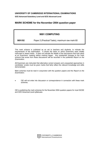 UNIVERSITY OF CAMBRIDGE INTERNATIONAL EXAMINATIONS
GCE Advanced Subsidiary Level and GCE Advanced Level


MARK SCHEME for the November 2004 question paper



                                 9691 COMPUTING

    9691/02              Paper 2 (Practical Tasks), maximum raw mark 60



This mark scheme is published as an aid to teachers and students, to indicate the
requirements of the examination. It shows the basis on which Examiners were initially
instructed to award marks. It does not indicate the details of the discussions that took place
at an Examiners’ meeting before marking began. Any substantial changes to the mark
scheme that arose from these discussions will be recorded in the published Report on the
Examination.

All Examiners are instructed that alternative correct answers and unexpected approaches in
candidates’ scripts must be given marks that fairly reflect the relevant knowledge and skills
demonstrated.

Mark schemes must be read in conjunction with the question papers and the Report on the
Examination.



•       CIE will not enter into discussion or correspondence in connection with these mark
        schemes.



CIE is publishing the mark schemes for the November 2004 question papers for most IGCSE
and GCE Advanced Level syllabuses.
 