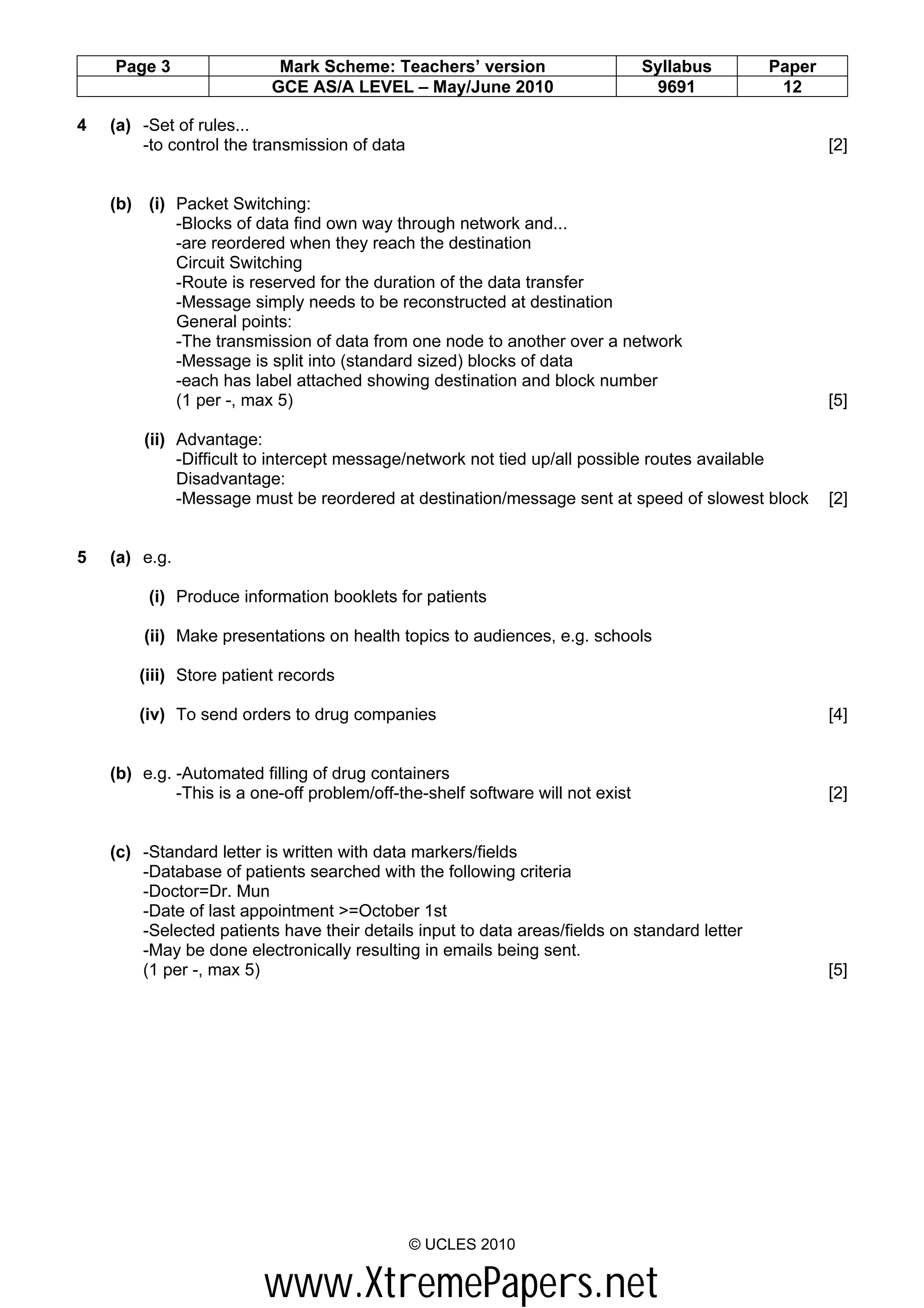 Page 3                 Mark Scheme: Teachers’ version                       Syllabus      Paper
                          GCE AS/A LEVEL – May/June 2010                         9691          12

4   (a) -Set of rules...
        -to control the transmission of data                                                          [2]


    (b) (i) Packet Switching:
            -Blocks of data find own way through network and...
            -are reordered when they reach the destination
            Circuit Switching
            -Route is reserved for the duration of the data transfer
            -Message simply needs to be reconstructed at destination
            General points:
            -The transmission of data from one node to another over a network
            -Message is split into (standard sized) blocks of data
            -each has label attached showing destination and block number
            (1 per -, max 5)                                                                          [5]

        (ii) Advantage:
             -Difficult to intercept message/network not tied up/all possible routes available
             Disadvantage:
             -Message must be reordered at destination/message sent at speed of slowest block         [2]


5   (a) e.g.

         (i) Produce information booklets for patients

        (ii) Make presentations on health topics to audiences, e.g. schools

        (iii) Store patient records

        (iv) To send orders to drug companies                                                         [4]


    (b) e.g. -Automated filling of drug containers
             -This is a one-off problem/off-the-shelf software will not exist                         [2]


    (c) -Standard letter is written with data markers/fields
        -Database of patients searched with the following criteria
        -Doctor=Dr. Mun
        -Date of last appointment >=October 1st
        -Selected patients have their details input to data areas/fields on standard letter
        -May be done electronically resulting in emails being sent.
        (1 per -, max 5)                                                                              [5]




                                               © UCLES 2010


                         www.XtremePapers.net
 
