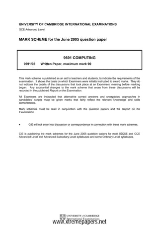 UNIVERSITY OF CAMBRIDGE INTERNATIONAL EXAMINATIONS
GCE Advanced Level


MARK SCHEME for the June 2005 question paper



                                     9691 COMPUTING
    9691/03       Written Paper, maximum mark 90



This mark scheme is published as an aid to teachers and students, to indicate the requirements of the
examination. It shows the basis on which Examiners were initially instructed to award marks. They do
not indicate the details of the discussions that took place at an Examiners’ meeting before marking
began. Any substantial changes to the mark scheme that arose from these discussions will be
recorded in the published Report on the Examination.

All Examiners are instructed that alternative correct answers and unexpected approaches in
candidates’ scripts must be given marks that fairly reflect the relevant knowledge and skills
demonstrated.

Mark schemes must be read in conjunction with the question papers and the Report on the
Examination.



•       CIE will not enter into discussion or correspondence in connection with these mark schemes.


CIE is publishing the mark schemes for the June 2005 question papers for most IGCSE and GCE
Advanced Level and Advanced Subsidiary Level syllabuses and some Ordinary Level syllabuses.




                            www.xtremepapers.net
 