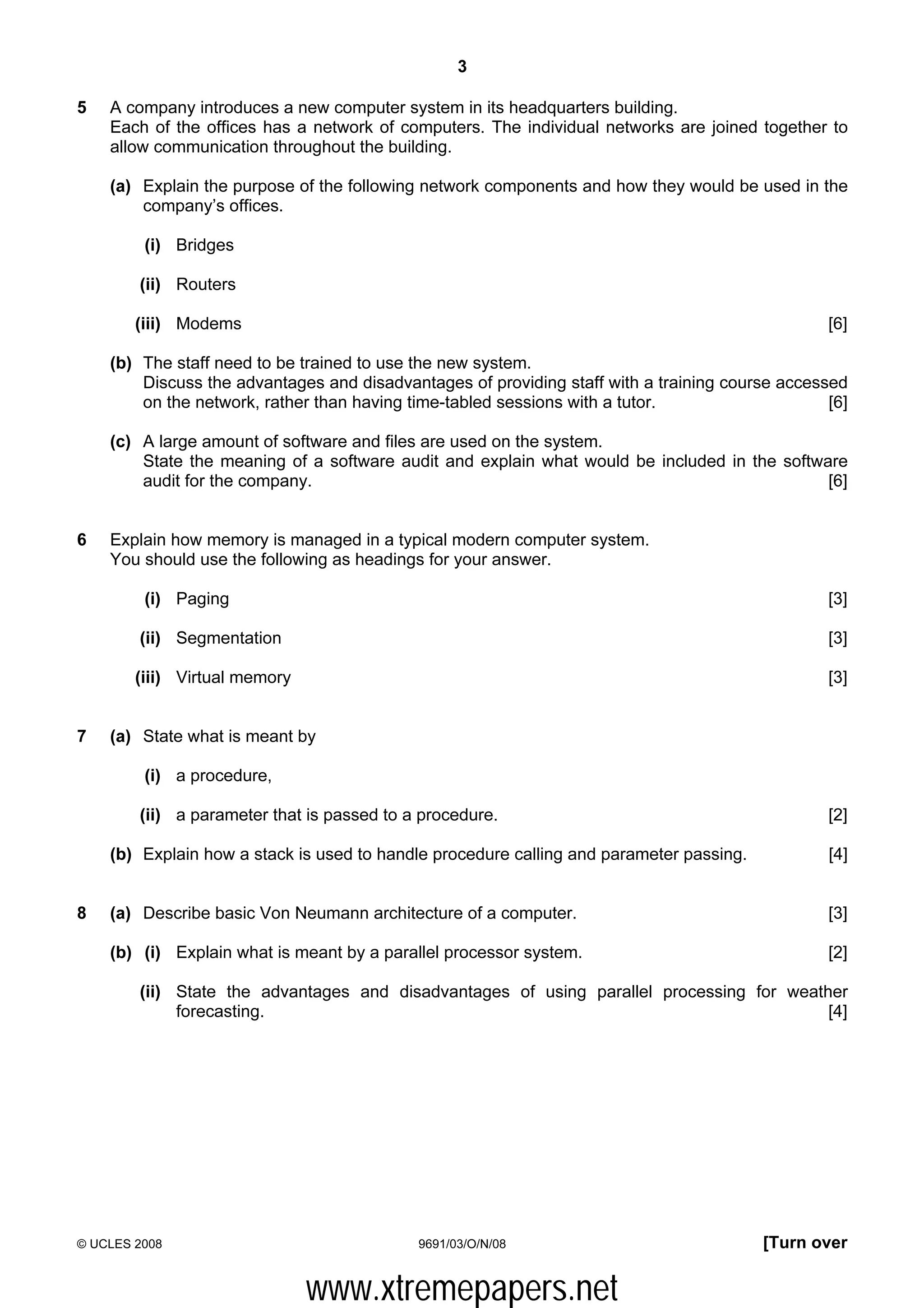 3

5   A company introduces a new computer system in its headquarters building.
    Each of the offices has a network of computers. The individual networks are joined together to
    allow communication throughout the building.

    (a) Explain the purpose of the following network components and how they would be used in the
        company’s offices.

         (i) Bridges

        (ii) Routers

        (iii) Modems                                                                             [6]

    (b) The staff need to be trained to use the new system.
        Discuss the advantages and disadvantages of providing staff with a training course accessed
        on the network, rather than having time-tabled sessions with a tutor.                    [6]

    (c) A large amount of software and files are used on the system.
        State the meaning of a software audit and explain what would be included in the software
        audit for the company.                                                                [6]


6   Explain how memory is managed in a typical modern computer system.
    You should use the following as headings for your answer.

         (i) Paging                                                                              [3]

        (ii) Segmentation                                                                        [3]

        (iii) Virtual memory                                                                     [3]


7   (a) State what is meant by

         (i) a procedure,

        (ii) a parameter that is passed to a procedure.                                          [2]

    (b) Explain how a stack is used to handle procedure calling and parameter passing.           [4]


8   (a) Describe basic Von Neumann architecture of a computer.                                   [3]

    (b) (i) Explain what is meant by a parallel processor system.                                [2]

        (ii) State the advantages and disadvantages of using parallel processing for weather
             forecasting.                                                                 [4]




© UCLES 2008                                9691/03/O/N/08                               [Turn over


                               www.xtremepapers.net
 