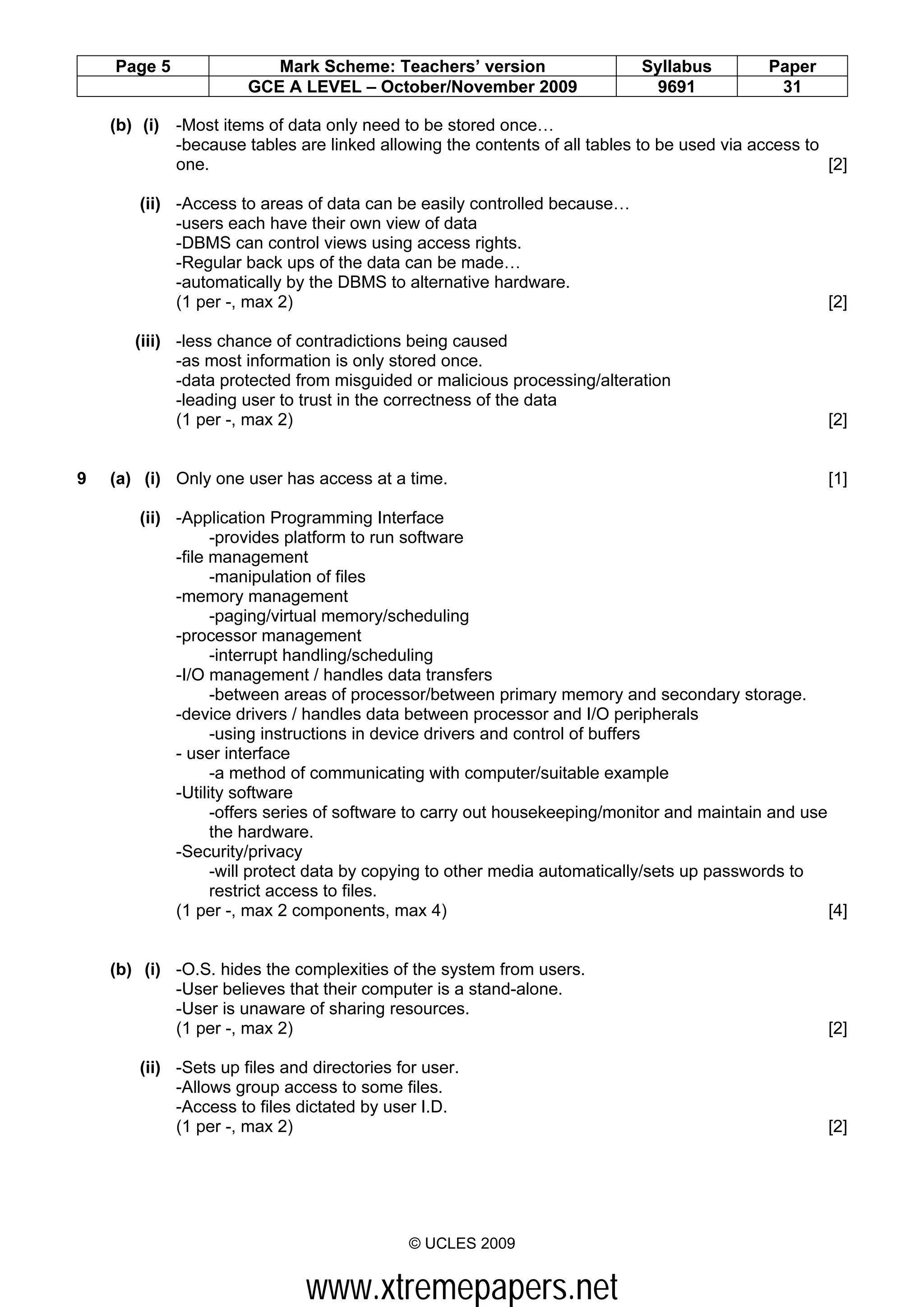 Page 5               Mark Scheme: Teachers’ version                    Syllabus         Paper
                      GCE A LEVEL – October/November 2009                   9691             31

    (b) (i) -Most items of data only need to be stored once…
            -because tables are linked allowing the contents of all tables to be used via access to
            one.                                                                                    [2]

       (ii) -Access to areas of data can be easily controlled because…
            -users each have their own view of data
            -DBMS can control views using access rights.
            -Regular back ups of the data can be made…
            -automatically by the DBMS to alternative hardware.
            (1 per -, max 2)                                                                        [2]

       (iii) -less chance of contradictions being caused
             -as most information is only stored once.
             -data protected from misguided or malicious processing/alteration
             -leading user to trust in the correctness of the data
             (1 per -, max 2)                                                                       [2]


9   (a) (i) Only one user has access at a time.                                                     [1]

       (ii) -Application Programming Interface
                  -provides platform to run software
            -file management
                  -manipulation of files
            -memory management
                  -paging/virtual memory/scheduling
            -processor management
                  -interrupt handling/scheduling
            -I/O management / handles data transfers
                  -between areas of processor/between primary memory and secondary storage.
            -device drivers / handles data between processor and I/O peripherals
                  -using instructions in device drivers and control of buffers
            - user interface
                  -a method of communicating with computer/suitable example
            -Utility software
                  -offers series of software to carry out housekeeping/monitor and maintain and use
                  the hardware.
            -Security/privacy
                  -will protect data by copying to other media automatically/sets up passwords to
                  restrict access to files.
            (1 per -, max 2 components, max 4)                                                      [4]


    (b) (i) -O.S. hides the complexities of the system from users.
            -User believes that their computer is a stand-alone.
            -User is unaware of sharing resources.
            (1 per -, max 2)                                                                        [2]

       (ii) -Sets up files and directories for user.
            -Allows group access to some files.
            -Access to files dictated by user I.D.
            (1 per -, max 2)                                                                        [2]




                                            © UCLES 2009


                              www.xtremepapers.net
 