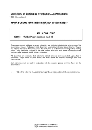UNIVERSITY OF CAMBRIDGE INTERNATIONAL EXAMINATIONS
GCE Advanced Level


MARK SCHEME for the November 2004 question paper



                                     9691 COMPUTING
    9691/03       Written Paper, maximum mark 90



This mark scheme is published as an aid to teachers and students, to indicate the requirements of the
examination. It shows the basis on which Examiners were initially instructed to award marks. They do
not indicate the details of the discussions that took place at an Examiners’ meeting before marking
began. Any substantial changes to the mark scheme that arose from these discussions will be
recorded in the published Report on the Examination.

All Examiners are instructed that alternative correct answers and unexpected approaches in
candidates’ scripts must be given marks that fairly reflect the relevant knowledge and skills
demonstrated.

Mark schemes must be read in conjunction with the question papers and the Report on the
Examination.



•       CIE will not enter into discussion or correspondence in connection with these mark schemes.
 
