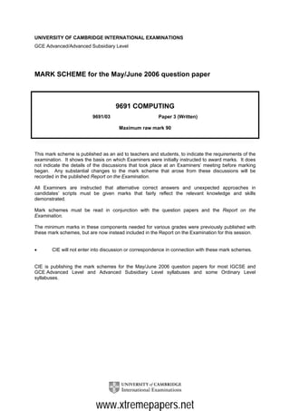 UNIVERSITY OF CAMBRIDGE INTERNATIONAL EXAMINATIONS
GCE Advanced/Advanced Subsidiary Level




MARK SCHEME for the May/June 2006 question paper



                                     9691 COMPUTING
                          9691/03                       Paper 3 (Written)

                                      Maximum raw mark 90




This mark scheme is published as an aid to teachers and students, to indicate the requirements of the
examination. It shows the basis on which Examiners were initially instructed to award marks. It does
not indicate the details of the discussions that took place at an Examiners’ meeting before marking
began. Any substantial changes to the mark scheme that arose from these discussions will be
recorded in the published Report on the Examination.

All Examiners are instructed that alternative correct answers and unexpected approaches in
candidates’ scripts must be given marks that fairly reflect the relevant knowledge and skills
demonstrated.

Mark schemes must be read in conjunction with the question papers and the Report on the
Examination.

The minimum marks in these components needed for various grades were previously published with
these mark schemes, but are now instead included in the Report on the Examination for this session.


•       CIE will not enter into discussion or correspondence in connection with these mark schemes.


CIE is publishing the mark schemes for the May/June 2006 question papers for most IGCSE and
GCE Advanced Level and Advanced Subsidiary Level syllabuses and some Ordinary Level
syllabuses.




                            www.xtremepapers.net
 