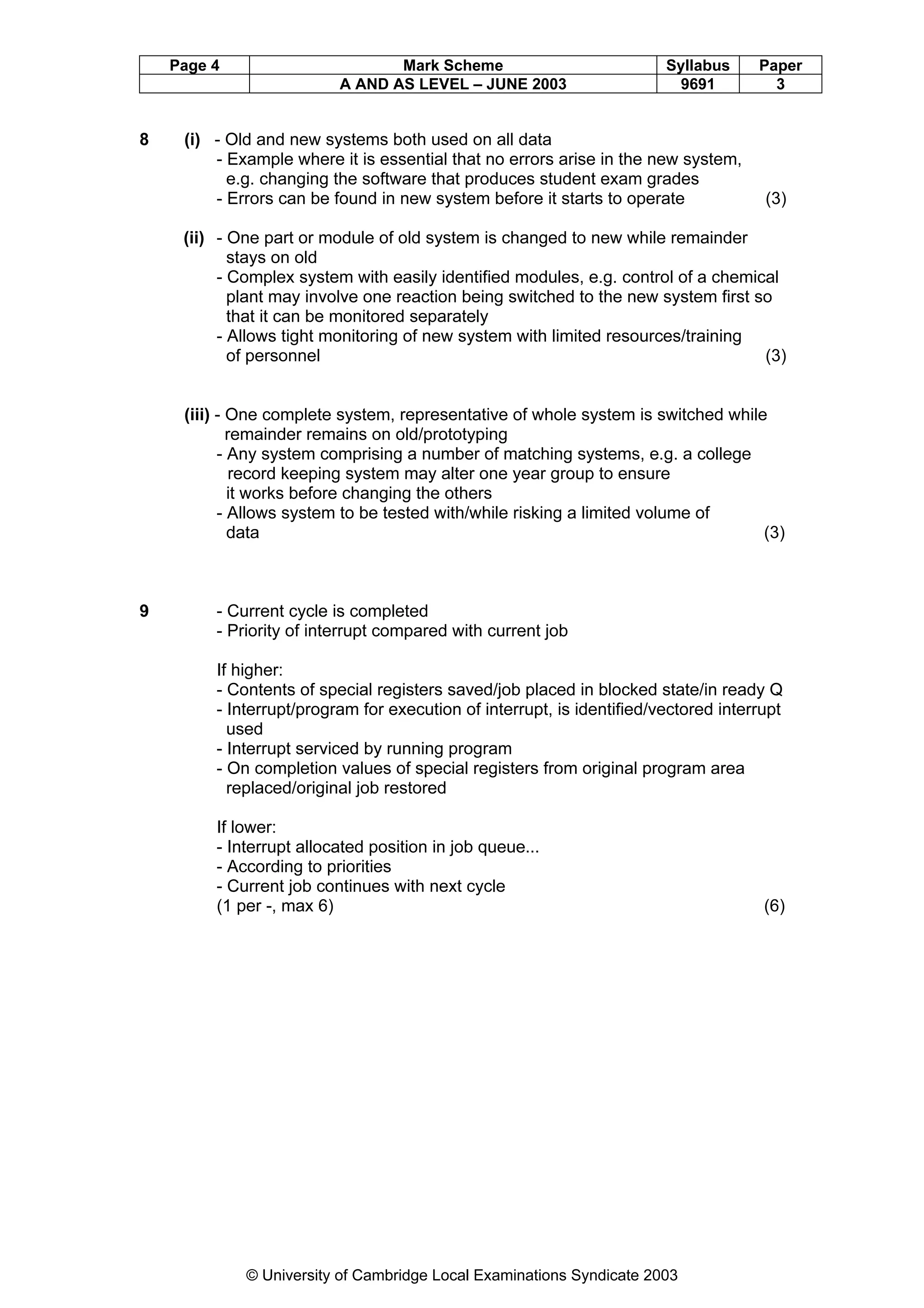 Page 4                       Mark Scheme                            Syllabus     Paper
                          A AND AS LEVEL – JUNE 2003                     9691          3


8    (i) - Old and new systems both used on all data
         - Example where it is essential that no errors arise in the new system,
           e.g. changing the software that produces student exam grades
         - Errors can be found in new system before it starts to operate              (3)

     (ii) - One part or module of old system is changed to new while remainder
            stays on old
          - Complex system with easily identified modules, e.g. control of a chemical
            plant may involve one reaction being switched to the new system first so
            that it can be monitored separately
          - Allows tight monitoring of new system with limited resources/training
            of personnel                                                           (3)


     (iii) - One complete system, representative of whole system is switched while
             remainder remains on old/prototyping
           - Any system comprising a number of matching systems, e.g. a college
              record keeping system may alter one year group to ensure
             it works before changing the others
           - Allows system to be tested with/while risking a limited volume of
             data                                                                 (3)



9        - Current cycle is completed
         - Priority of interrupt compared with current job

         If higher:
         - Contents of special registers saved/job placed in blocked state/in ready Q
         - Interrupt/program for execution of interrupt, is identified/vectored interrupt
           used
         - Interrupt serviced by running program
         - On completion values of special registers from original program area
           replaced/original job restored

         If lower:
         - Interrupt allocated position in job queue...
         - According to priorities
         - Current job continues with next cycle
         (1 per -, max 6)                                                             (6)




             © University of Cambridge Local Examinations Syndicate 2003
 