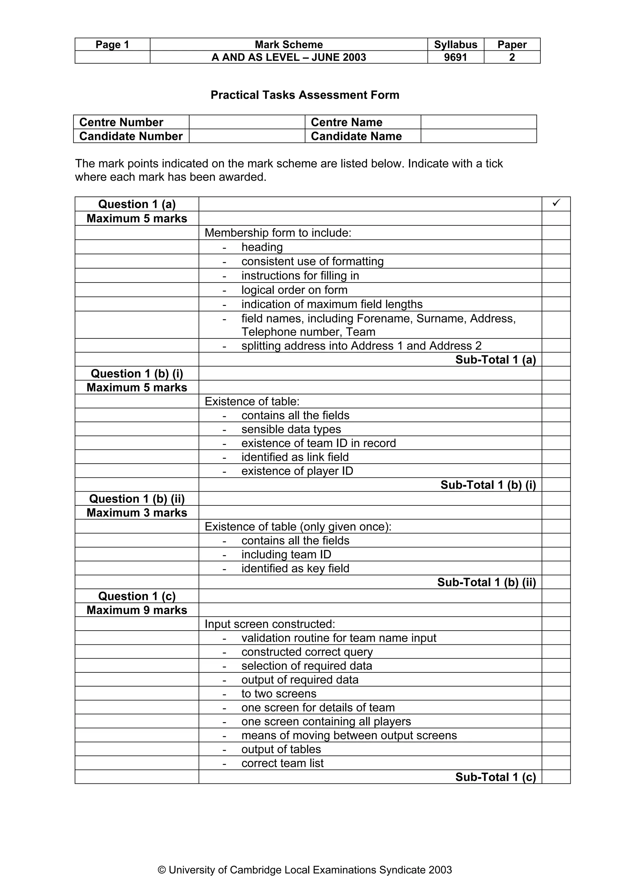 Page 1                        Mark Scheme                           Syllabus     Paper
                          A AND AS LEVEL – JUNE 2003                    9691          2


                          Practical Tasks Assessment Form

Centre Number                                 Centre Name
Candidate Number                              Candidate Name

The mark points indicated on the mark scheme are listed below. Indicate with a tick
where each mark has been awarded.

   Question 1 (a)                                                                              ü
  Maximum 5 marks
                         Membership form to include:
                           - heading
                           - consistent use of formatting
                           - instructions for filling in
                           - logical order on form
                           - indication of maximum field lengths
                           - field names, including Forename, Surname, Address,
                              Telephone number, Team
                           - splitting address into Address 1 and Address 2
                                                                      Sub-Total 1 (a)
  Question 1 (b) (i)
  Maximum 5 marks
                         Existence of table:
                            - contains all the fields
                            - sensible data types
                            - existence of team ID in record
                            - identified as link field
                            - existence of player ID
                                                                        Sub-Total 1 (b) (i)
  Question 1 (b) (ii)
  Maximum 3 marks
                         Existence of table (only given once):
                            - contains all the fields
                            - including team ID
                            - identified as key field
                                                                        Sub-Total 1 (b) (ii)
   Question 1 (c)
  Maximum 9 marks
                         Input screen constructed:
                            - validation routine for team name input
                            - constructed correct query
                            - selection of required data
                            - output of required data
                            - to two screens
                            - one screen for details of team
                            - one screen containing all players
                            - means of moving between output screens
                            - output of tables
                            - correct team list
                                                                     Sub-Total 1 (c)




                © University of Cambridge Local Examinations Syndicate 2003
 