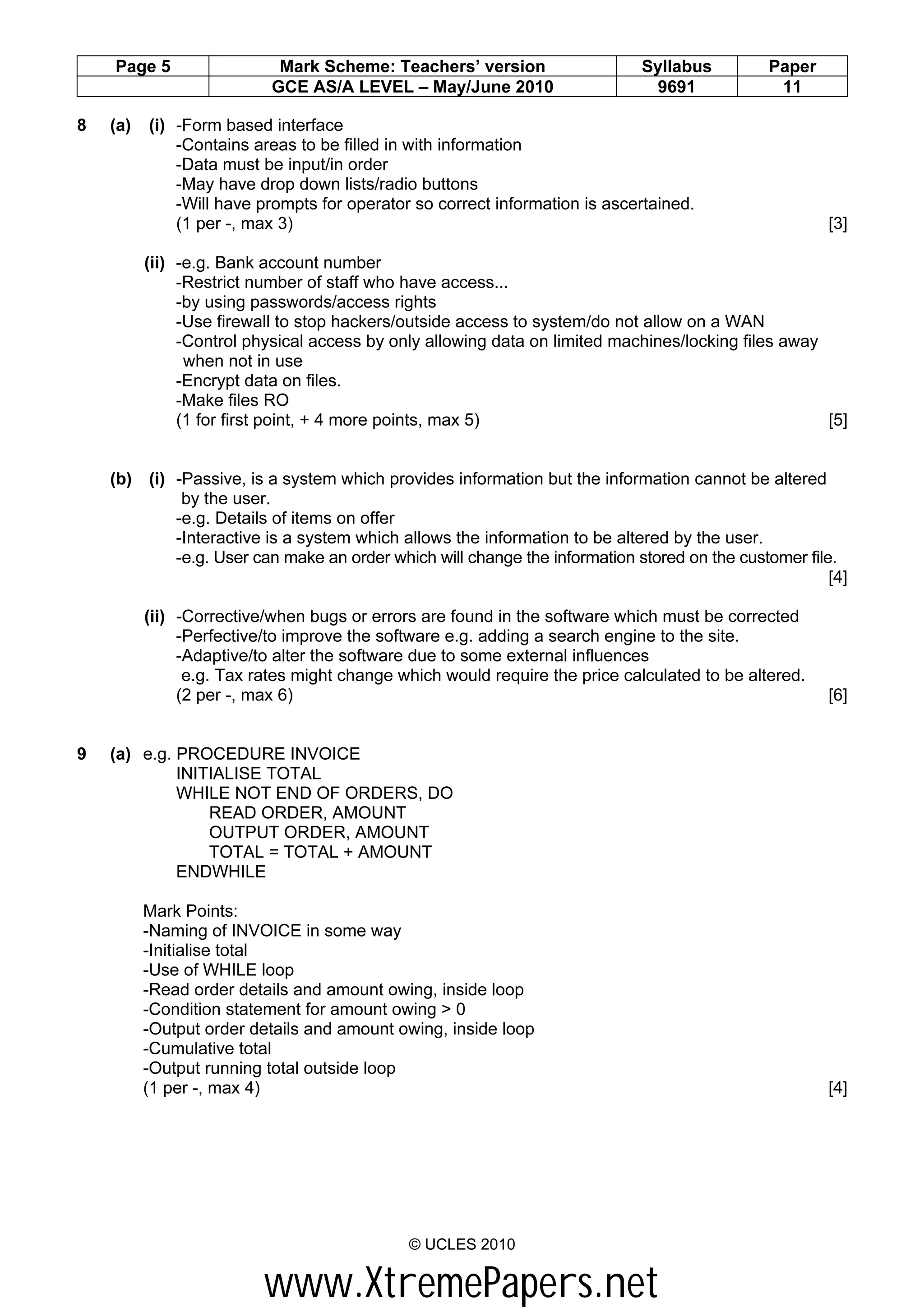 Page 5                  Mark Scheme: Teachers’ version                  Syllabus          Paper
                           GCE AS/A LEVEL – May/June 2010                    9691              11

8   (a)   (i) -Form based interface
              -Contains areas to be filled in with information
              -Data must be input/in order
              -May have drop down lists/radio buttons
              -Will have prompts for operator so correct information is ascertained.
              (1 per -, max 3)                                                                        [3]

          (ii) -e.g. Bank account number
               -Restrict number of staff who have access...
               -by using passwords/access rights
               -Use firewall to stop hackers/outside access to system/do not allow on a WAN
               -Control physical access by only allowing data on limited machines/locking files away
                when not in use
               -Encrypt data on files.
               -Make files RO
               (1 for first point, + 4 more points, max 5)                                           [5]


    (b) (i) -Passive, is a system which provides information but the information cannot be altered
             by the user.
            -e.g. Details of items on offer
            -Interactive is a system which allows the information to be altered by the user.
            -e.g. User can make an order which will change the information stored on the customer file.
                                                                                                      [4]

          (ii) -Corrective/when bugs or errors are found in the software which must be corrected
               -Perfective/to improve the software e.g. adding a search engine to the site.
               -Adaptive/to alter the software due to some external influences
                e.g. Tax rates might change which would require the price calculated to be altered.
               (2 per -, max 6)                                                                       [6]


9   (a) e.g. PROCEDURE INVOICE
             INITIALISE TOTAL
             WHILE NOT END OF ORDERS, DO
                 READ ORDER, AMOUNT
                 OUTPUT ORDER, AMOUNT
                 TOTAL = TOTAL + AMOUNT
             ENDWHILE

          Mark Points:
          -Naming of INVOICE in some way
          -Initialise total
          -Use of WHILE loop
          -Read order details and amount owing, inside loop
          -Condition statement for amount owing > 0
          -Output order details and amount owing, inside loop
          -Cumulative total
          -Output running total outside loop
          (1 per -, max 4)                                                                            [4]




                                             © UCLES 2010


                          www.XtremePapers.net
 