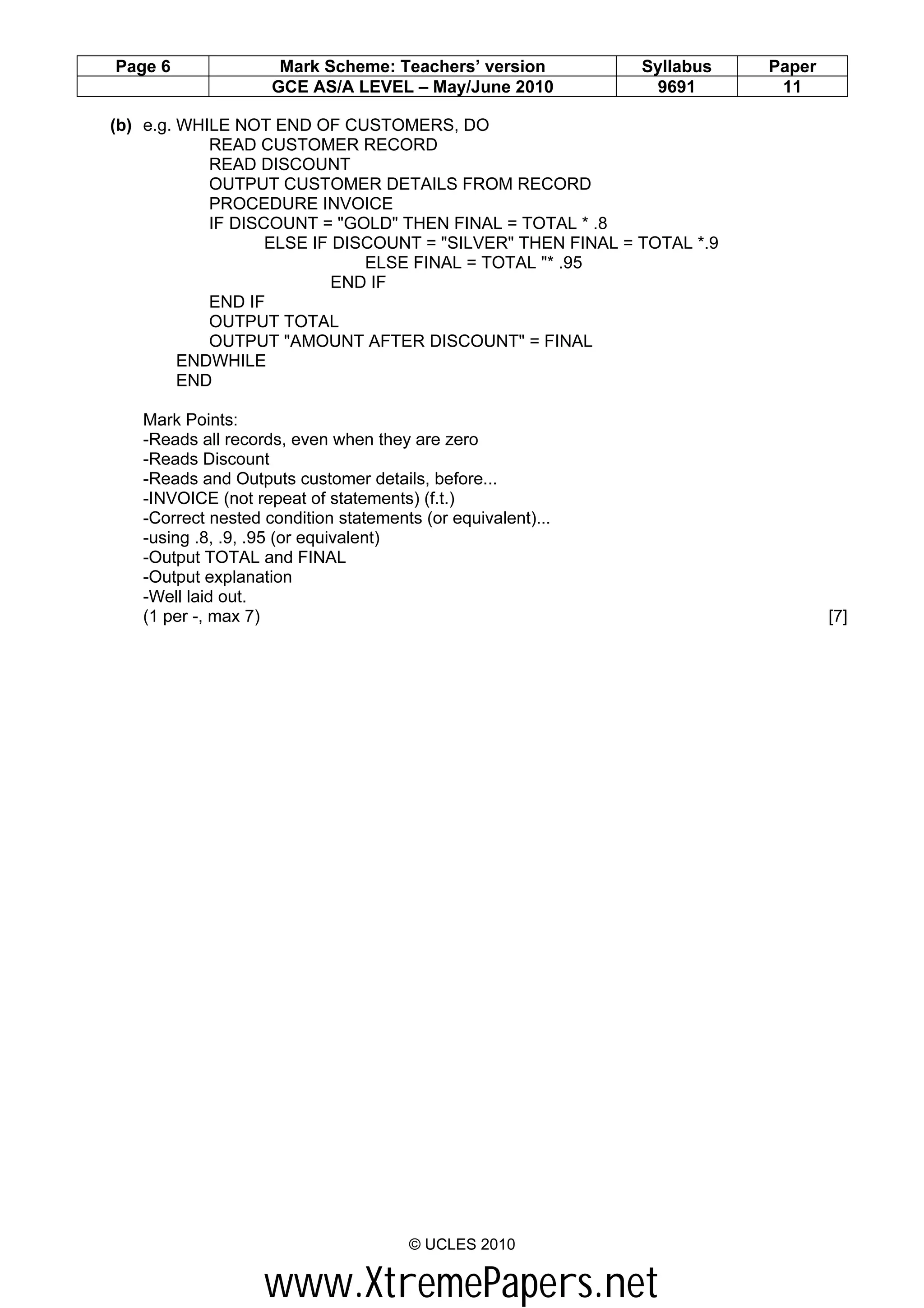 Page 6               Mark Scheme: Teachers’ version          Syllabus   Paper
                    GCE AS/A LEVEL – May/June 2010            9691       11

(b) e.g. WHILE NOT END OF CUSTOMERS, DO
            READ CUSTOMER RECORD
            READ DISCOUNT
            OUTPUT CUSTOMER DETAILS FROM RECORD
            PROCEDURE INVOICE
            IF DISCOUNT = "GOLD" THEN FINAL = TOTAL * .8
                   ELSE IF DISCOUNT = "SILVER" THEN FINAL = TOTAL *.9
                              ELSE FINAL = TOTAL "* .95
                           END IF
            END IF
            OUTPUT TOTAL
            OUTPUT "AMOUNT AFTER DISCOUNT" = FINAL
         ENDWHILE
         END

   Mark Points:
   -Reads all records, even when they are zero
   -Reads Discount
   -Reads and Outputs customer details, before...
   -INVOICE (not repeat of statements) (f.t.)
   -Correct nested condition statements (or equivalent)...
   -using .8, .9, .95 (or equivalent)
   -Output TOTAL and FINAL
   -Output explanation
   -Well laid out.
   (1 per -, max 7)                                                             [7]




                                      © UCLES 2010


                   www.XtremePapers.net
 