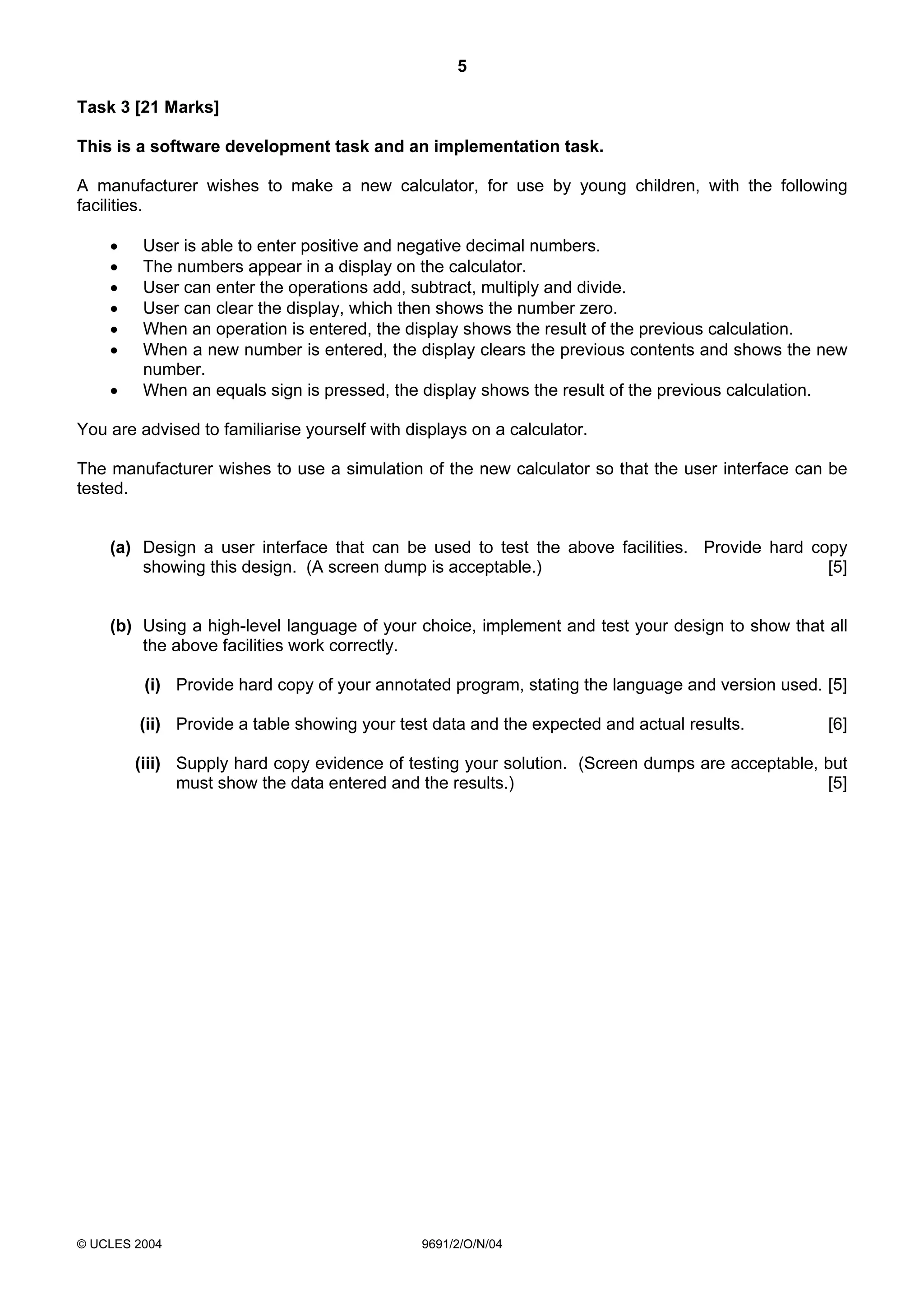 5

Task 3 [21 Marks]

This is a software development task and an implementation task.

A manufacturer wishes to make a new calculator, for use by young children, with the following
facilities.

    •    User is able to enter positive and negative decimal numbers.
    •    The numbers appear in a display on the calculator.
    •    User can enter the operations add, subtract, multiply and divide.
    •    User can clear the display, which then shows the number zero.
    •    When an operation is entered, the display shows the result of the previous calculation.
    •    When a new number is entered, the display clears the previous contents and shows the new
         number.
    •    When an equals sign is pressed, the display shows the result of the previous calculation.

You are advised to familiarise yourself with displays on a calculator.

The manufacturer wishes to use a simulation of the new calculator so that the user interface can be
tested.


    (a) Design a user interface that can be used to test the above facilities. Provide hard copy
        showing this design. (A screen dump is acceptable.)                                   [5]


    (b) Using a high-level language of your choice, implement and test your design to show that all
        the above facilities work correctly.

         (i) Provide hard copy of your annotated program, stating the language and version used. [5]

        (ii) Provide a table showing your test data and the expected and actual results.         [6]

        (iii) Supply hard copy evidence of testing your solution. (Screen dumps are acceptable, but
              must show the data entered and the results.)                                      [5]




© UCLES 2004                                   9691/2/O/N/04
 