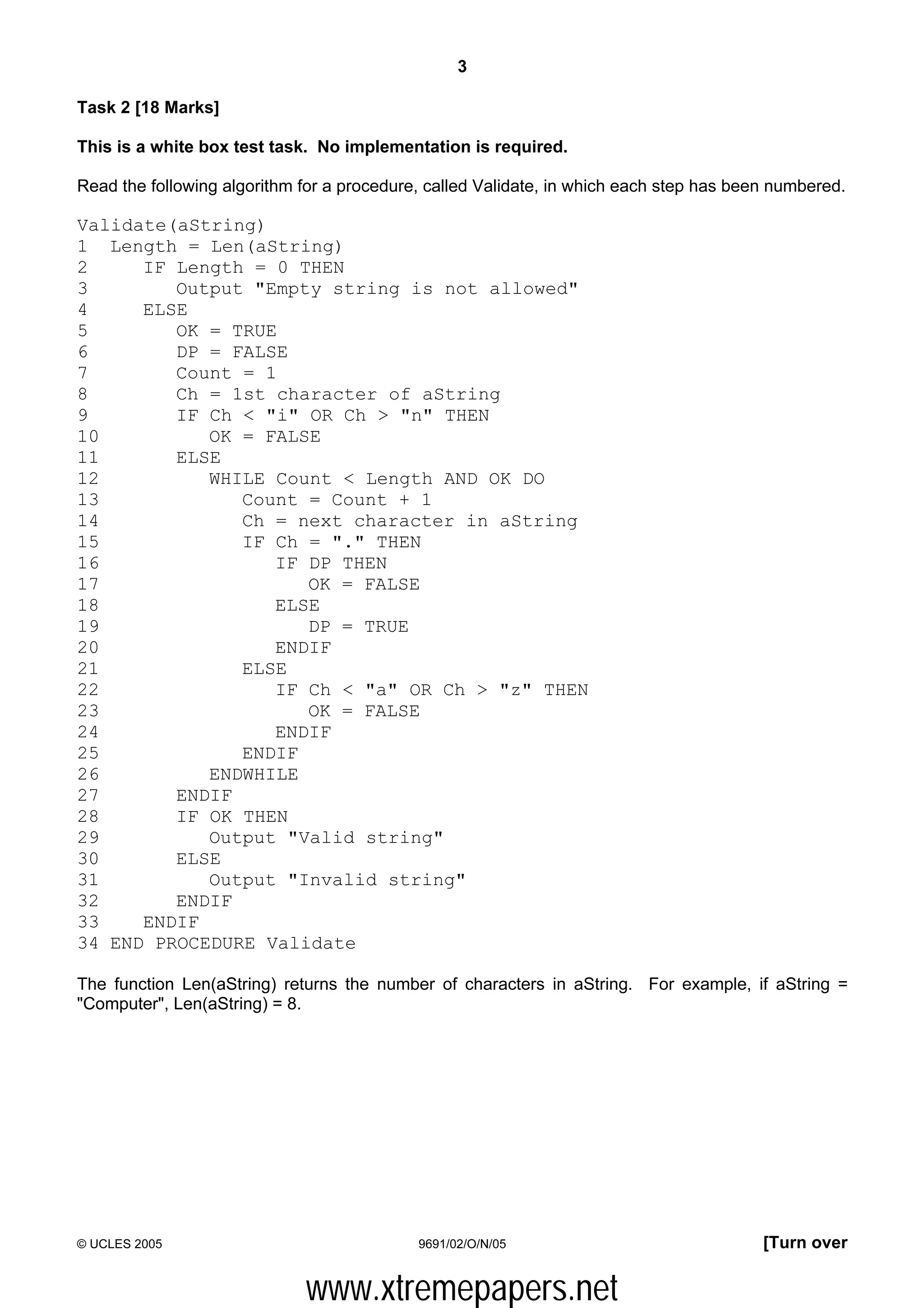 3

Task 2 [18 Marks]

This is a white box test task. No implementation is required.

Read the following algorithm for a procedure, called Validate, in which each step has been numbered.

Validate(aString)
1 Length = Len(aString)
2     IF Length = 0 THEN
3        Output "Empty string is not allowed"
4     ELSE
5        OK = TRUE
6        DP = FALSE
7        Count = 1
8        Ch = 1st character of aString
9        IF Ch < "i" OR Ch > "n" THEN
10          OK = FALSE
11       ELSE
12          WHILE Count < Length AND OK DO
13             Count = Count + 1
14             Ch = next character in aString
15             IF Ch = "." THEN
16                IF DP THEN
17                   OK = FALSE
18                ELSE
19                   DP = TRUE
20                ENDIF
21             ELSE
22                IF Ch < "a" OR Ch > "z" THEN
23                   OK = FALSE
24                ENDIF
25             ENDIF
26          ENDWHILE
27       ENDIF
28       IF OK THEN
29          Output "Valid string"
30       ELSE
31          Output "Invalid string"
32       ENDIF
33    ENDIF
34 END PROCEDURE Validate

The function Len(aString) returns the number of characters in aString. For example, if aString =
"Computer", Len(aString) = 8.




© UCLES 2005                                9691/02/O/N/05                               [Turn over


                             www.xtremepapers.net
 