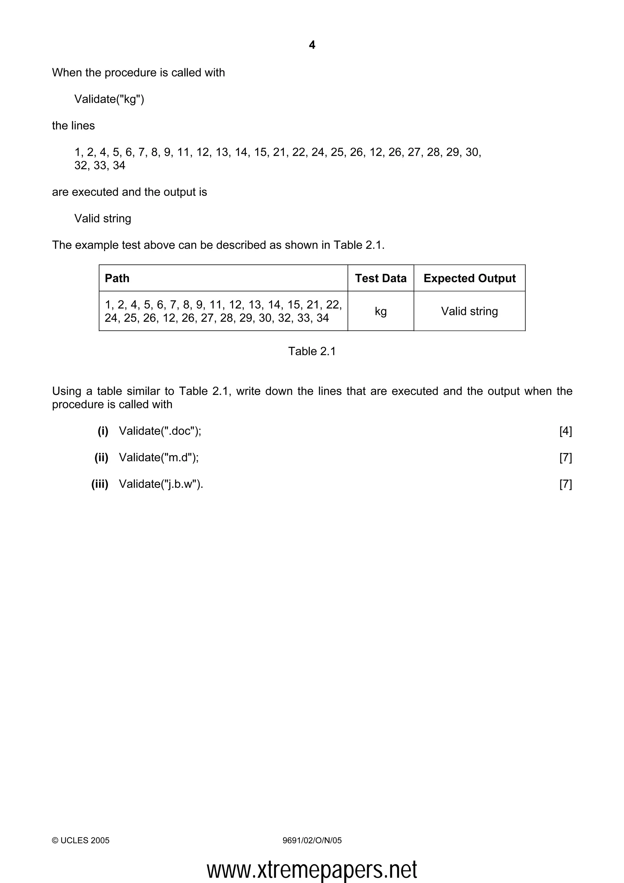 4

When the procedure is called with

    Validate("kg")

the lines

    1, 2, 4, 5, 6, 7, 8, 9, 11, 12, 13, 14, 15, 21, 22, 24, 25, 26, 12, 26, 27, 28, 29, 30,
    32, 33, 34

are executed and the output is

    Valid string

The example test above can be described as shown in Table 2.1.

             Path                                                   Test Data   Expected Output

             1, 2, 4, 5, 6, 7, 8, 9, 11, 12, 13, 14, 15, 21, 22,
                                                                       kg         Valid string
             24, 25, 26, 12, 26, 27, 28, 29, 30, 32, 33, 34

                                                    Table 2.1


Using a table similar to Table 2.1, write down the lines that are executed and the output when the
procedure is called with

            (i) Validate(".doc");                                                                 [4]

        (ii) Validate("m.d");                                                                     [7]

        (iii) Validate("j.b.w").                                                                  [7]




© UCLES 2005                                       9691/02/O/N/05



                                    www.xtremepapers.net
 