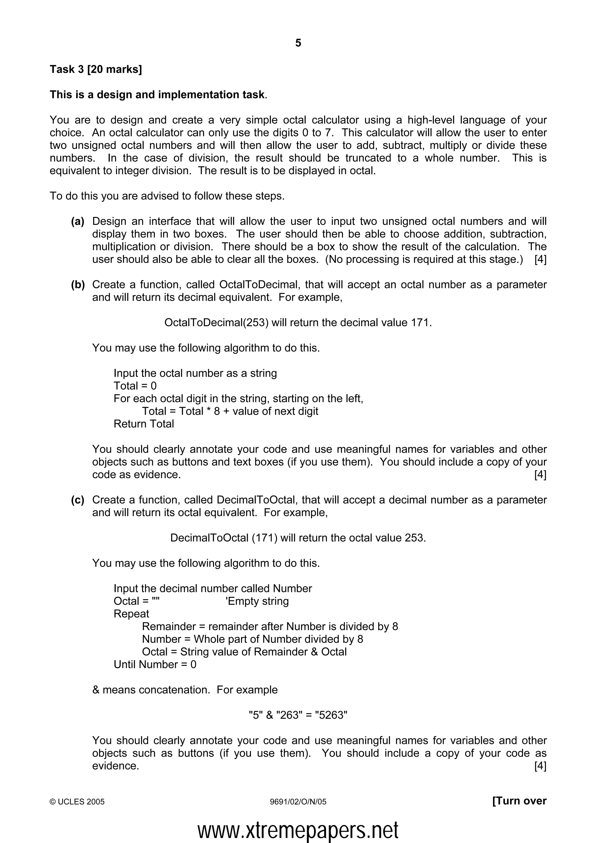 5

Task 3 [20 marks]

This is a design and implementation task.

You are to design and create a very simple octal calculator using a high-level language of your
choice. An octal calculator can only use the digits 0 to 7. This calculator will allow the user to enter
two unsigned octal numbers and will then allow the user to add, subtract, multiply or divide these
numbers. In the case of division, the result should be truncated to a whole number. This is
equivalent to integer division. The result is to be displayed in octal.

To do this you are advised to follow these steps.

    (a) Design an interface that will allow the user to input two unsigned octal numbers and will
        display them in two boxes. The user should then be able to choose addition, subtraction,
        multiplication or division. There should be a box to show the result of the calculation. The
        user should also be able to clear all the boxes. (No processing is required at this stage.) [4]

    (b) Create a function, called OctalToDecimal, that will accept an octal number as a parameter
        and will return its decimal equivalent. For example,

                          OctalToDecimal(253) will return the decimal value 171.

         You may use the following algorithm to do this.

               Input the octal number as a string
               Total = 0
               For each octal digit in the string, starting on the left,
                     Total = Total * 8 + value of next digit
               Return Total

         You should clearly annotate your code and use meaningful names for variables and other
         objects such as buttons and text boxes (if you use them). You should include a copy of your
         code as evidence.                                                                        [4]

    (c) Create a function, called DecimalToOctal, that will accept a decimal number as a parameter
        and will return its octal equivalent. For example,

                           DecimalToOctal (171) will return the octal value 253.

         You may use the following algorithm to do this.

               Input the decimal number called Number
               Octal = ""              'Empty string
               Repeat
                     Remainder = remainder after Number is divided by 8
                     Number = Whole part of Number divided by 8
                     Octal = String value of Remainder & Octal
               Until Number = 0

         & means concatenation. For example

                                             "5" & "263" = "5263"

         You should clearly annotate your code and use meaningful names for variables and other
         objects such as buttons (if you use them). You should include a copy of your code as
         evidence.                                                                           [4]


© UCLES 2005                                      9691/02/O/N/05                            [Turn over


                                  www.xtremepapers.net
 
