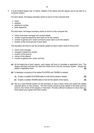 2

1   A local football league has 10 teams. Details of the teams and the players are to be held on a
    computer system.

    For each player, the league secretary wants to record on the computer their

     ·   name
     ·   address
     ·   telephone number
     ·   team played for.

    For each team, the league secretary wants to record on the computer the

     ·   name of the team manager and contact details
     ·   number of games played by each team so far this season
     ·   number of games won, drawn and lost by each team so far this season
     ·   location of the home ground of each team.

    The secretary will want to use the computer system to input a team name to find out the

     ·   name of the manager
     ·   manager’s telephone number
     ·   location of the ground
     ·   names of the players
     ·   number of games won, drawn and lost.


    (a) At the beginning of each season, each player will have to complete a registration form. The
        league secretary will enter the data from these forms onto the computer system. Design the
        player’s registration form.                                                              [5]

    (b) A database consisting of the tables PLAYERS and TEAMS is needed.

         (i) Create a suitable PLAYERS table to hold all the players’ details.                   [5]
         (ii) Create a suitable TEAMS table to hold all the details of the teams.                [3]

    (c) Set up a user-friendly system for the secretary to input a team name and output the details
        required above on two screens. The first screen should provide details of the team and the
        second, the names of the players in that team. Provide sufficient evidence to show that you
        have tested your system and that it works.                                               [9]




                                                9691/2/M/J/03
 