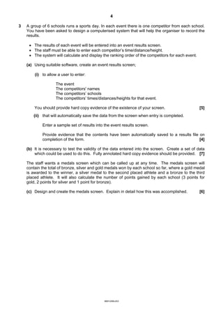 4

3   A group of 6 schools runs a sports day. In each event there is one competitor from each school.
    You have been asked to design a computerised system that will help the organiser to record the
    results.

     · The results of each event will be entered into an event results screen.
     · The staff must be able to enter each competitor’s time/distance/height.
     · The system will calculate and display the ranking order of the competitors for each event.

    (a) Using suitable software, create an event results screen;

        (i) to allow a user to enter:

                    The event
                    The competitors' names
                    The competitors’ schools
                    The competitors’ times/distances/heights for that event.

        You should provide hard copy evidence of the existence of your screen.                      [5]
       (ii) that will automatically save the data from the screen when entry is completed.

            Enter a sample set of results into the event results screen.

            Provide evidence that the contents have been automatically saved to a results file on
            completion of the form.                                                            [4]

    (b) It is necessary to test the validity of the data entered into the screen. Create a set of data
        which could be used to do this. Fully annotated hard copy evidence should be provided. [7]

    The staff wants a medals screen which can be called up at any time. The medals screen will
    contain the total of bronze, silver and gold medals won by each school so far, where a gold medal
    is awarded to the winner, a silver medal to the second placed athlete and a bronze to the third
    placed athlete. It will also calculate the number of points gained by each school (3 points for
    gold, 2 points for silver and 1 point for bronze).

    (c) Design and create the medals screen. Explain in detail how this was accomplished.           [6]




                                               9691/2/M/J/03
 