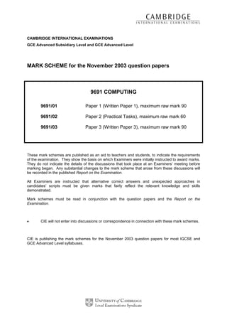 CAMBRIDGE INTERNATIONAL EXAMINATIONS
GCE Advanced Subsidiary Level and GCE Advanced Level




MARK SCHEME for the November 2003 question papers



                                    9691 COMPUTING

       9691/01                   Paper 1 (Written Paper 1), maximum raw mark 90

       9691/02                   Paper 2 (Practical Tasks), maximum raw mark 60

       9691/03                   Paper 3 (Written Paper 3), maximum raw mark 90




These mark schemes are published as an aid to teachers and students, to indicate the requirements
of the examination. They show the basis on which Examiners were initially instructed to award marks.
They do not indicate the details of the discussions that took place at an Examiners’ meeting before
marking began. Any substantial changes to the mark scheme that arose from these discussions will
be recorded in the published Report on the Examination.

All Examiners are instructed that alternative correct answers and unexpected approaches in
candidates’ scripts must be given marks that fairly reflect the relevant knowledge and skills
demonstrated.

Mark schemes must be read in conjunction with the question papers and the Report on the
Examination.



•      CIE will not enter into discussions or correspondence in connection with these mark schemes.



CIE is publishing the mark schemes for the November 2003 question papers for most IGCSE and
GCE Advanced Level syllabuses.
 