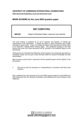 UNIVERSITY OF CAMBRIDGE INTERNATIONAL EXAMINATIONS
GCE Advanced Subsidiary Level and Advanced Level


MARK SCHEME for the June 2005 question paper




                                 9691 COMPUTING

    9691/02              Paper 2 (Practical Tasks), maximum raw mark 60



This mark scheme is published as an aid to teachers and students, to indicate the
requirements of the examination. It shows the basis on which Examiners were initially
instructed to award marks. It does not indicate the details of the discussions that took place
at an Examiners’ meeting before marking began. Any substantial changes to the mark
scheme that arose from these discussions will be recorded in the published Report on the
Examination.

All Examiners are instructed that alternative correct answers and unexpected approaches in
candidates’ scripts must be given marks that fairly reflect the relevant knowledge and skills
demonstrated.

Mark schemes must be read in conjunction with the question papers and the Report on the
Examination.



•       CIE will not enter into discussion or correspondence in connection with these mark
        schemes.



CIE is publishing the mark schemes for the June 2005 question papers for most IGCSE and
GCE Advanced Level and Advanced Subsidiary Level syllabuses and some Ordinary Level
syllabuses




                        www.xtremepapers.net
 