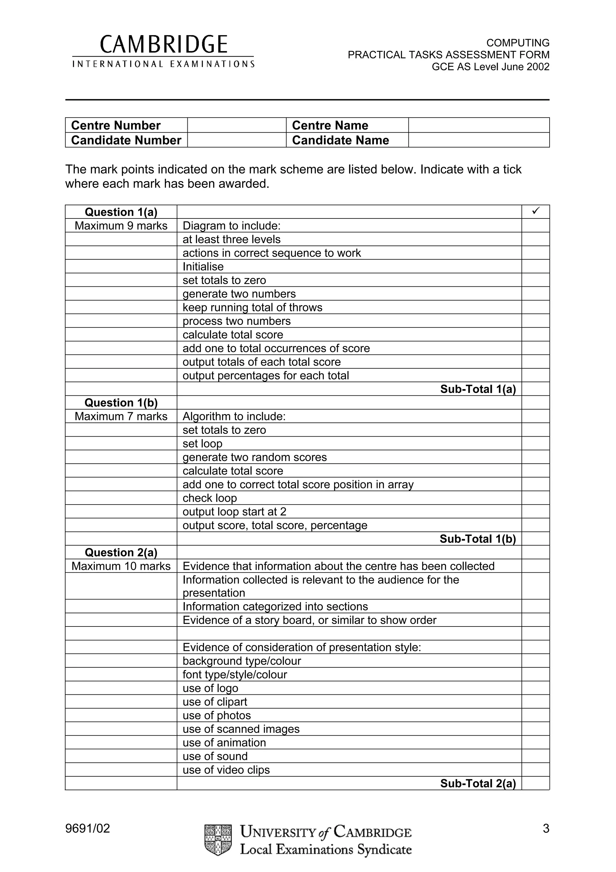 COMPUTING
                                                       PRACTICAL TASKS ASSESSMENT FORM
                                                                    GCE AS Level June 2002

____________________________________________________________

 Centre Number                             Centre Name
 Candidate Number                          Candidate Name

The mark points indicated on the mark scheme are listed below. Indicate with a tick
where each mark has been awarded.

  Question 1(a)                                                                          ü
 Maximum 9 marks     Diagram to include:
                     at least three levels
                     actions in correct sequence to work
                     Initialise
                     set totals to zero
                     generate two numbers
                     keep running total of throws
                     process two numbers
                     calculate total score
                     add one to total occurrences of score
                     output totals of each total score
                     output percentages for each total
                                                                        Sub-Total 1(a)
  Question 1(b)
 Maximum 7 marks     Algorithm to include:
                     set totals to zero
                     set loop
                     generate two random scores
                     calculate total score
                     add one to correct total score position in array
                     check loop
                     output loop start at 2
                     output score, total score, percentage
                                                                        Sub-Total 1(b)
   Question 2(a)
 Maximum 10 marks    Evidence that information about the centre has been collected
                     Information collected is relevant to the audience for the
                     presentation
                     Information categorized into sections
                     Evidence of a story board, or similar to show order

                     Evidence of consideration of presentation style:
                     background type/colour
                     font type/style/colour
                     use of logo
                     use of clipart
                     use of photos
                     use of scanned images
                     use of animation
                     use of sound
                     use of video clips
                                                                        Sub-Total 2(a)


9691/02                                                                                      3
 