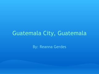 Guatemala City, Guatemala By: Reanna Gerdes 