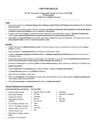 TREVOR HOLLIS
29 The Greenways, Coggeshall, Colchester, Essex CO6 1QH
07989 669025
Email: trevor.hollis@sky.com
_____________________________________________________________________________________________
Profile
 Over 20 years experience as a Business Analyst, Account Manager, System Testing, UAT Manager and Co-ordinator within the Financial
Services Industry.
 Comprehensive and practiced business and system knowledge of the Broking, Underwriting, Claims Management, Financial, Management
Information, Security and Compliance areas of Insurance and Reinsurance.
 Successful track record of facilitating and delivering change in all elements of the project lifecycle including IT Strategic & Transformation
projects, system migrations/implementations, bespoke developments and business process improvements.
 A pro-active and results orientated individual seeking opportunities to improve personally and professionally, and I always strive to produce
high quality deliverables to meet and exceed the customer’s needs.
Key Skills
 Excellent interpersonal, analytical & elicitation abilities to ensure the business needs and requirements are understood and the optimum
solution is provided.
 Highly accomplished at designing solutions and workarounds to meet business needs.
 Practiced at stakeholdermanagement at all levels effectively challenging, negotiating and facilitating discussions to arrive at the most
advantageous solution.
 Comprehensive and high quality production of project initiation and implementation documents including Detailed Business Functional and
Non Functional Requirements, Project Scoping, Cost Benefit Analyst, Gap Analysis etc.
 Experienced at executing and co-ordinating system and user acceptance testing, including maintenance of defect logs and Risk/Issue logs.
 System training skills.
 Excellent organisation and prioritisation skills enabling the fulfilment of tight and multiple project deadlines.
 Full project life cycle experience, using PRINCE 2 methodology
 Both a Divisional and Strategic solution thinker
 Skilled in the management of small projects by working closely with the stakeholder to plan & assign activities, identifying & mitigating risk
and evaluating progress against deliverables.
 Strong structured analysis and design techniques to obtain and validate requirements.
Education, Qualifications & Technical Skills
Business Qualifications and Training Technical Skills
 Business Systems Analysis
 Data analysis Workshop
 Analysing the Business
 ISEB Modelling Business
Processes
 ITIL Foundation Examination (V3)
 Prince 2 – Foundation Examination
 Business Objects V5 Fast Track
 Lloyds Introductory Test
 BTEC National Certificate Business
Studies
 Educated to O’’ level standard
 Microsoft Windows and Office
 MI Trader
 Landscape,
 Open GI,
 Sun Accounts
 Insight
 Genius
 Twins 2000
 IRIS
 PowerPlace
 ClaimsCentre (Guidewire).
 InVu
 Web Sites
 Sharepoint
 
