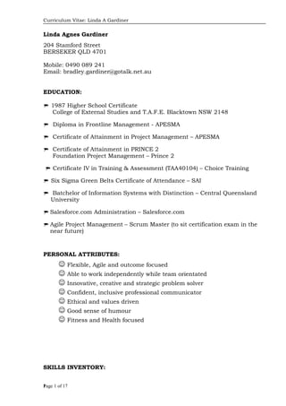 Curriculum Vitae: Linda A Gardiner
Linda Agnes Gardiner
204 Stamford Street
BERSEKER QLD 4701
Mobile: 0490 089 241
Email: bradley.gardiner@gotalk.net.au
EDUCATION:
 1987 Higher School Certificate
College of External Studies and T.A.F.E. Blacktown NSW 2148
 Diploma in Frontline Management - APESMA
 Certificate of Attainment in Project Management – APESMA
 Certificate of Attainment in PRINCE 2
Foundation Project Management – Prince 2
 Certificate IV in Training & Assessment (TAA40104) – Choice Training
 Six Sigma Green Belts Certificate of Attendance – SAI
 Batchelor of Information Systems with Distinction – Central Queensland
University
 Salesforce.com Administration – Salesforce.com
 Agile Project Management – Scrum Master (to sit certification exam in the
near future)
PERSONAL ATTRIBUTES:
 Flexible, Agile and outcome focused
 Able to work independently while team orientated
 Innovative, creative and strategic problem solver
 Confident, inclusive professional communicator
 Ethical and values driven
 Good sense of humour
 Fitness and Health focused
SKILLS INVENTORY:
Page 1 of 171
 