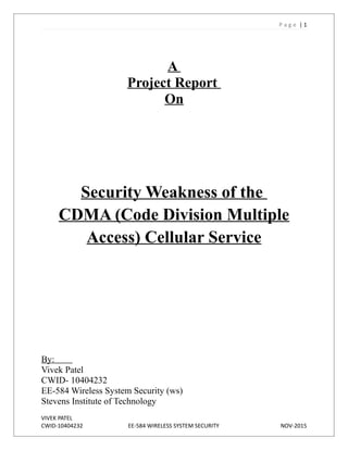 P a g e | 1
A
Project Report
On
Security Weakness of the
CDMA (Code Division Multiple
Access) Cellular Service
By:
Vivek Patel
CWID- 10404232
EE-584 Wireless System Security (ws)
Stevens Institute of Technology
VIVEK PATEL
CWID-10404232 EE-584 WIRELESS SYSTEM SECURITY NOV-2015
 