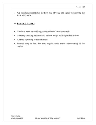 P a g e | 10
 We can change somewhat the flow rate of voice and signal by knowing the
ESN AND MIN.
 FUTURE WORK:
 Continue work on verifying composition of security tunnels
 Currently thinking about attacks so now a days AES algorithm is used.
 Add the capability to reuse tunnels.
 Seemed easy at first, but may require some major restructuring of the
design.
VIVEK PATEL
CWID-10404232 EE-584 WIRELESS SYSTEM SECURITY NOV-2015
 