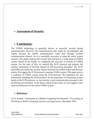 P a g e | 11
 Assessment of Security:
 Conclusion:
The CDMA technology is generally known as powerful security during
communication. However, the communication data might be eavesdropped and
forged, because the mobile communication sends data through wireless
communication channel. So it is essentially necessary to setup the entire system
securely. This paper analyzes the security hole and proves a weak point of CDMA
system. Based on the results, we emphasize the necessity of security in CDMA
system. For the sake of this, we analyze the IS-95 protocol and propose the
monitor mechanism of forward channel in call processing procedure. The IS-95
and GSM only define the security features between the mobile station and the base
station. We suggest the FCM protocol to monitor CDMA system. This paper proves
a weakness of CDMA system using the FCM protocol. We implement the test
instruments including the FCM protocol. In the experiment of monitoring system
based on the FCM protocol, we can monitor a user communication message by the
monitoring environments. In the future, based on the result, we will suggest a new
system architecture for the secure CDMA system.
 References:
[1] N. Asokan. "Anonymity in a Mobile Computing Environment". Proceedings of
Workshop in Mobile Computing Systems and Applications, December 1994.
VIVEK PATEL
CWID-10404232 EE-584 WIRELESS SYSTEM SECURITY NOV-2015
 
