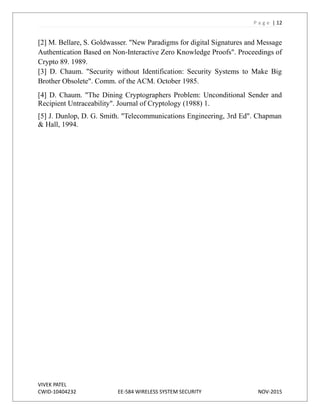 P a g e | 12
[2] M. Bellare, S. Goldwasser. "New Paradigms for digital Signatures and Message
Authentication Based on Non-Interactive Zero Knowledge Proofs". Proceedings of
Crypto 89. 1989.
[3] D. Chaum. "Security without Identification: Security Systems to Make Big
Brother Obsolete". Comm. of the ACM. October 1985.
[4] D. Chaum. "The Dining Cryptographers Problem: Unconditional Sender and
Recipient Untraceability". Journal of Cryptology (1988) 1.
[5] J. Dunlop, D. G. Smith. "Telecommunications Engineering, 3rd Ed". Chapman
& Hall, 1994.
VIVEK PATEL
CWID-10404232 EE-584 WIRELESS SYSTEM SECURITY NOV-2015
 