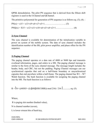 P a g e | 4
QPSK demodulation. The pilot PN sequence that is derived from the fifteen shift
registers is used in the I-Channel and QChannel.
The primitive polynomial for generation of PN sequence is as follows eq. (3), (4). :
PN(x) = x15 + x13+x9+x8+x7+x5+1……………………….. (3)
PNQ(x) = X15 + x12+x11+x10+x6+x5+x4+x3+1…………………… (4)
2) Sync Channel
The sync channel is available for determination of the initialization variable in
power on system of the mobile system. The data of sync channel includes the
identification number of the BS, pilot power amplifier, and phase offset for the PN
sequence.
3) Paging Channel
The paging channel operates at a data rate of 4800 or 9600 bps and transmits
overhead information, pages, and orders to a MS. The paging channel message is
similar to the form of the sync channel message. The message length includes the
header, body, and CRC, but not the padding. Paging Channel messages can use
synchronized capsules that end on a half-frame boundary or unsynchronized
capsules that end anywhere within a half-frame. The paging channel has W1 ~ W7
Walsh function. The hash function is available for assigning the paging channel
into the MS. The hash function is as follows:
R = ⎣N× ((40503× (L⊕H⊕DECORR)) mod 216) / 216 ⎦………….. eq. (5).
Where,
R is paging slot number (hashed value),
N is channel number (seven),
L is lower sixteen bits of hash key,
VIVEK PATEL
CWID-10404232 EE-584 WIRELESS SYSTEM SECURITY NOV-2015
 