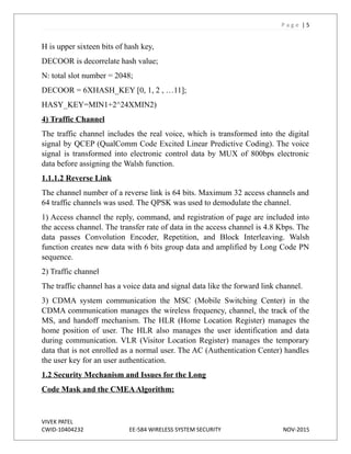 P a g e | 5
H is upper sixteen bits of hash key,
DECOOR is decorrelate hash value;
N: total slot number = 2048;
DECOOR = 6XHASH_KEY [0, 1, 2 , …11];
HASY_KEY=MIN1+2^24XMIN2)
4) Traffic Channel
The traffic channel includes the real voice, which is transformed into the digital
signal by QCEP (QualComm Code Excited Linear Predictive Coding). The voice
signal is transformed into electronic control data by MUX of 800bps electronic
data before assigning the Walsh function.
1.1.1.2 Reverse Link
The channel number of a reverse link is 64 bits. Maximum 32 access channels and
64 traffic channels was used. The QPSK was used to demodulate the channel.
1) Access channel the reply, command, and registration of page are included into
the access channel. The transfer rate of data in the access channel is 4.8 Kbps. The
data passes Convolution Encoder, Repetition, and Block Interleaving. Walsh
function creates new data with 6 bits group data and amplified by Long Code PN
sequence.
2) Traffic channel
The traffic channel has a voice data and signal data like the forward link channel.
3) CDMA system communication the MSC (Mobile Switching Center) in the
CDMA communication manages the wireless frequency, channel, the track of the
MS, and handoff mechanism. The HLR (Home Location Register) manages the
home position of user. The HLR also manages the user identification and data
during communication. VLR (Visitor Location Register) manages the temporary
data that is not enrolled as a normal user. The AC (Authentication Center) handles
the user key for an user authentication.
1.2 Security Mechanism and Issues for the Long
Code Mask and the CMEAAlgorithm:
VIVEK PATEL
CWID-10404232 EE-584 WIRELESS SYSTEM SECURITY NOV-2015
 