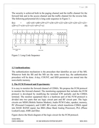 P a g e | 6
The security is achieved both in the paging channel and the traffic channel for the
forward link and in the access channel and the traffic channel for the reverse link.
The following polynomial (6) is long code sequence in Figure 3. :
f(x) = x42+x41+x40+x39+x37+x36+x35+x32+x26+x25+x24+x23+x21+
x20+x17+x16+x15+x11+x9+x7+x1 (6)
Figure 3. Long Code Sequence
1.3 Authentication:
The authentication mechanism is the procedure that identifies an user of the MS.
Whenever both the BS and the MS are the same secret key, the authentication
procedure will be done. A-key, COUNT, and SSD parameters are stored into the
nonvolatile memory.
2. The FCM Protocol and Experiments:
It is easy to monitor the forward channel of CDMA. We propose the FCM protocol
to monitor the forward channel. The monitoring equipment that includes the FCM
protocol is developed by modifying the terminal S/W partially and the CDMA
terminal. The monitor equipment that is a hardware part of the FCM protocol is
divided into two parts that are logic circuit part and RF circuit part. The logic
circuits are MSM (Mobile Station Modem), Audio PCM Codec, speaker, memory,
PC (Personal Computer), and UART. RF circuit, which transforms CDMA signal
into BASE BAND signal, has BBA (Base Band Analog Processor), PLL (Phase
Locked Loop), AMP, and filter.
Figure shows the block diagram of the logic circuit for the FCM protocol.
VIVEK PATEL
CWID-10404232 EE-584 WIRELESS SYSTEM SECURITY NOV-2015
 