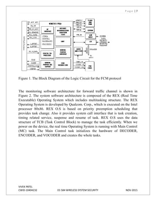 P a g e | 7
Figure 1. The Block Diagram of the Logic Circuit for the FCM protocol
The monitoring software architecture for forward traffic channel is shown in
Figure 2. The system software architecture is composed of the REX (Real Time
Executable) Operating System which includes multitasking structure. The REX
Operating System is developed by Qualcom. Corp., which is executed on the Intel
processor 80x86. REX O.S is based on priority preemption scheduling that
provides task change. Also it provides system call interface that is task creation,
timing related service, suspense and resume of task. REX O.S uses the data
structure of TCB (Task Control Block) to manage the task efficiently. When we
power on the device, the real time Operating System is running with Main Control
(MC) task. The Main Control task initializes the hardware of DECODER,
ENCODER, and VOCODER and creates the whole tasks.
VIVEK PATEL
CWID-10404232 EE-584 WIRELESS SYSTEM SECURITY NOV-2015
 