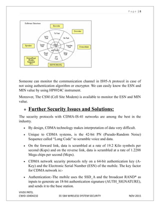 P a g e | 8
Someone can monitor the communication channel in IS95-A protocol in case of
not using authentication algorithm or encryptor. We can easily know the ESN and
MIN value by using HP8924C instrument.
Moreover, The CSM (Cell Site Modem) is available to monitor the ESN and MIN
value.
 Further Security Issues and Solutions:
The security protocols with CDMA-IS-41 networks are among the best in the
industry.
 By design, CDMA technology makes interpretation of data very difficult.
 Unique to CDMA systems, is the 42-bit PN (Pseudo-Random Noise)
Sequence called “Long Code” to scramble voice and data.
 On the forward link, data is scrambled at a rate of 19.2 Kilo symbols per
second (Ksps) and on the reverse link, data is scrambled at a rate of 1.2288
Mega chips per second (Mcps).
 CDMA network security protocols rely on a 64-bit authentication key (A-
Key) and the Electronic Serial Number (ESN) of the mobile. The key factor
for CDMA network is:-
 Authentication:-The mobile uses the SSD_A and the broadcast RAND* as
inputs to generate an 18-bit authentication signature (AUTH_SIGNATURE),
and sends it to the base station.
VIVEK PATEL
CWID-10404232 EE-584 WIRELESS SYSTEM SECURITY NOV-2015
 