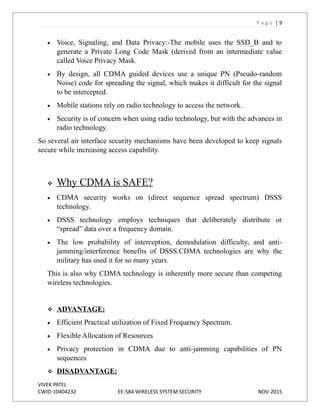 P a g e | 9
 Voice, Signaling, and Data Privacy:-The mobile uses the SSD_B and to
generate a Private Long Code Mask (derived from an intermediate value
called Voice Privacy Mask.
 By design, all CDMA guided devices use a unique PN (Pseudo-random
Noise) code for spreading the signal, which makes it difficult for the signal
to be intercepted.
 Mobile stations rely on radio technology to access the network.
 Security is of concern when using radio technology, but with the advances in
radio technology.
So several air interface security mechanisms have been developed to keep signals
secure while increasing access capability.
 Why CDMA is SAFE?
 CDMA security works on (direct sequence spread spectrum) DSSS
technology.
 DSSS technology employs techniques that deliberately distribute or
“spread” data over a frequency domain.
 The low probability of interception, demodulation difficulty, and anti-
jamming/interference benefits of DSSS.CDMA technologies are why the
military has used it for so many years.
This is also why CDMA technology is inherently more secure than competing
wireless technologies.
 ADVANTAGE:
 Efficient Practical utilization of Fixed Frequency Spectrum.
 Flexible Allocation of Resources
 Privacy protection in CDMA due to anti-jamming capabilities of PN
sequences
 DISADVANTAGE:
VIVEK PATEL
CWID-10404232 EE-584 WIRELESS SYSTEM SECURITY NOV-2015
 