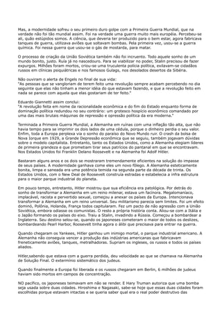Mas, a modernidade sofreu o seu primeiro duro golpe com a Primeira Guerra Mundial, que na
verdade não foi tão mundial assim. Foi na verdade uma guerra muito mais européia. Percebeu-se
ali, quão estúpidos somos. A ciência, que deveria ter produzido para o bem estar, agora fabricava
tanques de guerra, utilizava aviões que soltavam bombas. Pela primeira vez, usou-se a guerra
química. Foi nessa guerra que usou-se o gás de mostarda, para matar.
O processo de criação da União Soviética também não foi incruento. Todo aquele sonho de um
mundo bonito, justo. Ruía já no nascedouro. Para se viabilizar no poder, Stalin precisou de fazer
expurgos. Milhões foram mortos, criou-se uma truculenta polícia política, exilavam-se cidadãos
russos em clínicas psiquiátricas e nos famosos Gulags, nos desolados desertos da Sibéria.
Não ouviram o alerta de Engels no final de sua vida:
“As pessoas que se vangloriam de terem feito uma revolução sempre acabam percebendo no dia
seguinte que elas não tinham a menor idéia do que estavam fazendo, e que a revolução feito em
nada se parece com aquela que elas gostariam de ter feito.”
Eduardo Giannetti assim conclui:
“A revolução feita em nome da racionalidade econômica e do fim do Estado enquanto forma de
dominação política redundou no seu contrário: um grotesco hospício econômico comandado por
uma das mais brutais máquinas de repressão e opressão política da era moderna.”
Terminada a Primeira Guerra Mundial, a Alemanha em ruínas com uma inflação tão alta, que não
havia tempo para se imprimir os dois lados de uma cédula, porque o dinheiro perdia o seu valor.
Enfim, toda a Europa perplexa via o sonho do paraíso do Novo Mundo ruir. O crash da bolsa de
Nova Iorque em 1929, a Grande Depressão econômica que se seguiu, também jogavam dúvidas
sobre o modelo capitalista. Entretanto, tanto os Estados Unidos, como a Alemanha elegiam líderes
de primeira grandeza e que prometiam tirar seus patrícios do pantanal em que se encontravam.
Nos Estados Unidos foi Franklin Delano Roosevelt e na Alemanha foi Adolf Hitler.
Bastaram alguns anos e os dois se mostraram tremendamente eficientes na solução do impasse
de seus países. A modernidade ganhava come eles um novo fôlego. A Alemanha esteticamente
bonita, limpa e saneada era uma potência temida na segunda parte da década de trinta. Os
Estados Unidos, com o New Deal de Roosevelt construía estradas e estabelecia a infra estrutura
para o maior parque industrial do planeta.
Em pouco tempo, entretanto, Hitler mostrou que sua eficiência era patológica. Por detrás do
sonho de transformar a Alemanha em um reino milenar, estava um facínora. Megalomaníaco,
implacável, racista e pervertido sexual, começou a anexar os países da Europa. Intencionava
transformar a Alemanha em um reino universal. Seu militarismo parecia sem limites. Foi um efeito
dominó, Polônia, Holanda, França todos capitularam. Fez um pacto de não agressão com a União
Soviética, embora odiasse os comunistas. O resto a própria história conta. Aliou-se com a Itália e
o Japão formando os países do eixo. Traiu a Stalin, invadindo a Rússia. Começou a bombardear a
Inglaterra. Seu destino selou-se, quando os japoneses cometeram o maior de todos os deslizes,
bombardeando Pearl Harbor, Roosevelt tinha agora o álibi que precisava para entrar na guerra.
Quando chegaram os Yankees, Hitler ganhou um inimigo mortal, o parque industrial americano. A
Alemanha não conseguia vencer a produção das indústrias americanas que fabricavam
freneticamente aviões, tanques, metralhadoras. Supriam os ingleses, os russos e todos os países
aliados.
Hitler,sabendo que estava com a guerra perdida, deu velocidade ao que se chamava na Alemanha
de Solução Final. O extermínio sistemático dos judeus.
Quando finalmente a Europa foi liberada e os russos chegaram em Berlin, 6 milhões de judeus
haviam sido mortos em campos de concentração.
NO pacífico, os japoneses teimavam em não se render. E Hary Truman autoriza que uma bomba
seja usada sobre duas cidades. Hiroshima e Nagasaki, sabe-se hoje que essas duas cidades foram
escolhidas porque estavam intactas e se queria saber qual era o real poder destrutivo das

 