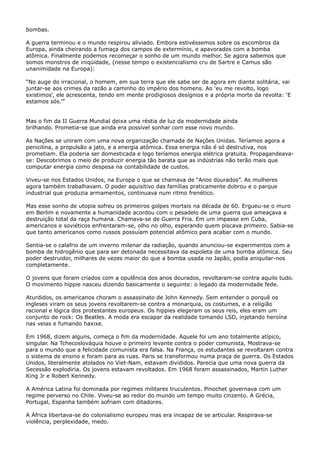 bombas.
A guerra terminou e o mundo respirou aliviado. Embora estivéssemos sobre os escombros da
Europa, ainda cheirando a fumaça dos campos de extermínio, e apavorados com a bomba
atômica. Finalmente podemos recomeçar o sonho de um mundo melhor. Se agora sabemos que
somos monstros de iniqüidade, (nesse tempo o existencialismo cru de Sartre e Camus são
unanimidade na Europa):
“No auge do irracional, o homem, em sua terra que ele sabe ser de agora em diante solitária, vai
juntar-se aos crimes da razão a caminho do império dos homens. Ao ‘eu me revolto, logo
existimos’, ele acrescenta, tendo em mente prodigiosos desígnios e a própria morte da revolta: ‘E
estamos sós.’”
Mas o fim da II Guerra Mundial deixa uma réstia de luz da modernidade ainda
brilhando. Prometia-se que ainda era possível sonhar com esse novo mundo.
As Nações se uniram com uma nova organização chamada de Nações Unidas. Teríamos agora a
penicilina, a propulsão a jato, e a energia atômica. Essa energia não é só destrutiva, nos
prometiam. Ela poderia ser domesticada e logo teríamos energia elétrica gratuita. Propagandeavase: Descobrimos o meio de produzir energia tão barata que as indústrias não terão mais que
computar energia como despesa na contabilidade de custos.
Viveu-se nos Estados Unidos, na Europa o que se chamava de “Anos dourados”. As mulheres
agora também trabalhavam. O poder aquisitivo das famílias praticamente dobrou e o parque
industrial que produzia armamentos, continuava num ritmo frenético.
Mas esse sonho de utopia sofreu os primeiros golpes mortais na década de 60. Ergueu-se o muro
em Berlim e novamente a humanidade acordou com o pesadelo de uma guerra que ameaçava a
destruição total da raça humana. Chamava-se de Guerra Fria. Em um impasse em Cuba,
americanos e soviéticos enfrentaram-se, olho no olho, esperando quem piscava primeiro. Sabia-se
que tanto americanos como russos possuíam potencial atômico para acabar com o mundo.
Sentia-se o calafrio de um inverno milenar da radiação, quando anunciou-se experimentos com a
bomba de hidrogênio que para ser detonada necessitava da espoleta de uma bomba atômica. Seu
poder destruidor, milhares de vezes maior do que a bomba usada no Japão, podia aniquilar-nos
completamente.
O jovens que foram criados com a opulência dos anos dourados, revoltaram-se contra aquilo tudo.
O movimento hippie nasceu dizendo basicamente o seguinte: o legado da modernidade fede.
Aturdidos, os americanos choram o assassinato de John Kennedy. Sem entender o porquê os
ingleses viram os seus jovens revoltarem-se contra a monarquia, os costumes, e a religião
racional e lógica dos protestantes europeus. Os hippies elegeram os seus reis, eles eram um
conjunto de rock: Os Beatles. A moda era escapar da realidade tomando LSD, injetando heroína
nas veias e fumando haxixe.
Em 1968, dizem alguns, começa o fim da modernidade. Aquele foi um ano totalmente atípico,
singular. Na Tchecoslováquia houve o primeiro levante contra o poder comunista, Mostrava-se
para o mundo que a felicidade comunista era falsa. Na França, os estudantes se revoltaram contra
o sistema de ensino e foram para as ruas. Paris se transformou numa praça de guerra. Os Estados
Unidos, literalmente atolados no Viet-Nam, estavam divididos. Parecia que uma nova guerra da
Secessão explodiria. Os jovens estavam revoltados. Em 1968 foram assassinados, Martin Luther
King Jr e Robert Kennedy.
A América Latina foi dominada por regimes militares truculentos. Pinochet governava com um
regime perverso no Chile. Viveu-se ao redor do mundo um tempo muito cinzento. A Grécia,
Portugal, Espanha também sofriam com ditadores.
A África libertava-se do colonialismo europeu mas era incapaz de se articular. Respirava-se
violência, perplexidade, medo.

 