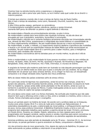 Vivemos hoje na estreita brecha entre a esperança e o desespero.
Não sabemos se vale a pena lutar pelo futuro, ou se é melhor cada qual cuidar de se divertir o
máximo possível.
O tempo que estamos vivendo não é mais o tempo de Sartre mas de Paulo Coelho.
Não é mais o tempo de estadistas, como Lenin, Roosevelt, Churchill, Juscelino, mas de Yeltsin,
Clinton.
A Alta Crítica perdeu espaço, ganharam os carismáticos.
O fundamentalismo evangélico perdeu relevância, ganhou a igreja Universal.
Leonardo Boff parou de defender os pobres e agora defende a natureza.
Na modernidade a filosofia era primordialmente otimista, na pós é cínica.
Na modernidade o estado laico seria árbitro das injustiças humanas, na pós ele deve ser
enxugado por que é perdulário, autoritário, burocrático e corrompido.
Na modernidade o deicídio era a vertente teológica seriamente discutida nas Universidades alemãs
que, através da Alta Crítica, questionavam a integridade dos textos bíblicos e a possibilidade de
um Deus objetivamente verdadeiro. Na pós modernidade discute-se o macro ecumenismo.
Na modernidade, a razão, o método, a o experimento empírico desfaria a ignorância das multidões
e levaria a um mundo sem as superstições místicas da Idade Média que ainda escravizavam as
multidões. Na pós modernidade abre-se o caminho para o saber intuitivo, para a inteligência
emocional, para verdades não racionais.
Na modernidade a tecnociência abriria estradas para um mundo melhor, na pós ela é vilã do
ambiente.
Entre a modernidade e a pós modernidade há duas guerras mundiais e mais de cem milhões de
mortos. Há Stalin, Hitler, Idi Amin, Pol Pot, Auschwitz e Ruanda. Há Hiroshima e Nagasaki. Há
Bangladesh, Índia, Vale do Inhamuns. Há o Tietê, Chernobyl, e o buraco de Ozônio.
A angústia do homem pós-moderno pode bem ser ilustrada na vida daquele personagem que fazia
análise e vivia um dilema todas as vezes que ia para a consulta com seu analista. Se eu chegar
adiantado ele vai pensar que estou ansioso demais, se eu chegar na hora sou um disciplinado
compulsivo e se chegar atrasado estou fugindo dos meus problemas.
86% da classe média dos países ocidentais sofre de stress crônico.
Por outro lado ainda há lágrimas nos casamentos, ainda há sorriso nas crianças, ainda há o
gorjeio dos pássaros, ainda há poetas fazendo poesia, ainda há evangelistas na esquina do Hyde
Park na Inglaterra, igrejas ainda estão sendo plantadas no Rio de Janeiro, ainda se ouve os
tamborins e pandeiros nas igrejas do México. E pelas madrugadas ainda se ouve o clamor dos
crentes em cultos de vigília nas igrejas evangélicas.
Em uma época como essas você e eu fomos chamados. Na confusão pós-moderna que não sabe
discernir bem qual a diferença entre o belo e o feio, entre a verdade e a mentira, entre o vício e a
virtude. Fomos chamados para pregar o evangelho.
Houve um período assim na história de Israel. De acordo com a profecia dada ao rei Ezequias,
muitos anos antes (Isaías 39.6-7) o reino de Judá seria invadido por Nabucodonosor. A
sistemática desobediência do país, a deterioração da moral pública, o enfraquecimento espiritual
do povo, tornou essa profecia irreversível. A Babilônia finalmente invadiu a terra e com um
programa bem elaborado trabalhou para quebrar a espinha dorsal de Israel. Primeiro, promoveu
um êxodo étnico. Esvaziou as cidades. Depois, selecionou os mais capazes para serem re
programados com lavagem cerebral, castrou jovens e vendeu mocinhas para serem concubinas na
Babilônia. O templo, orgulho dos judeus foi destruído e os utensílios sagrados de-sacralizados.
Jeremias profetizou que este período de desolação seria de 70 anos – Jeremias 25.11. Ao terminar
este tempo, os persas ganharam a guerra anexaram os Medos, conquistaram a Babilônia.
Um dos primeiros atos do novo governante, Ciro, depois da captura da Babilônia, foi passar um
edito autorizando os judeus exilados a retornarem à sua própria terra.

 