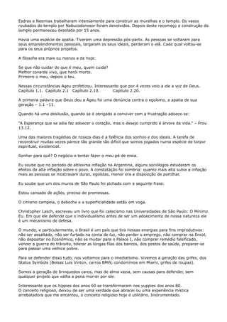 Esdras e Neemias trabalharam intensamente para construir as muralhas e o templo. Os vasos
roubados do templo por Nabucodonosor foram devolvidos. Depois deste recomeço a construção do
templo permaneceu desolada por 15 anos.
Havia uma espécie de apatia. Tiveram uma depressão pós-parto. As pessoas se voltaram para
seus empreendimentos pessoais, largaram os seus ideais, perderam o elã. Cada qual voltou-se
para os seus próprios projetos.
A filosofia era mais ou menos a de hoje:
Se que não cuidar do que é meu, quem cuida?
Melhor covarde vivo, que herói morto.
Primeiro o meu, depois o teu.
Nessas circunstâncias Ageu profetizou. Interessante que por 4 vezes veio a ele a voz de Deus.
Capítulo 1.1. Capítulo 2.1 Capítulo 2.10.
Capítulo 2.20.
A primeira palavra que Deus deu a Ageu foi uma denúncia contra o egoísmo, a apatia de sua
geração – 1.1 –11.
Quando há uma desilusão, quando se é obrigado a conviver com a frustração adoece-se:
“A Esperança que se adia faz adoecer o coração, mas o desejo cumprido é árvore da vida.” – Prov.
13.12.
Uma das maiores tragédias de nossos dias é a falência dos sonhos e dos ideais. A tarefa de
reconstruir muitas vezes parece tão grande tão difícil que somos jogados numa espécie de torpor
espiritual, existencial.
Sonhar para quê? O negócio e tentar fazer o meu pé de meia.
Eu soube que no período de altíssima inflação na Argentina, alguns sociólogos estudaram os
efeitos da alta inflação sobre o povo. A constatação foi sombria: quanto mais alta subia a inflação
mais as pessoas se mostravam duras, egoístas, menor era a disposição de partilhar.
Eu soube que um dos muros de São Paulo foi pichado com a seguinte frase:
Estou cansado de ações, preciso de promessas.
O cinismo campeia, o deboche e a superficialidade estão em voga.
Christopher Lasch, escreveu um livro que foi catecismo nas Universidades de São Paulo: O Mínimo
Eu. Em que ele defende que o individualismo antes de ser um adoecimento de nossa natureza ele
é um mecanismo de defesa.
O mundo, e particularmente, o Brasil é um país que tira nossas energias para fins improdutivos:
não ser assaltado, não ser furtado na conta de luz, não perder o emprego, não comprar na Encol,
não depositar no Econômico, não se mudar para o Palace I, não comprar remédio falsificado,
vencer a guerra do trânsito, tolerar as longas filas dos bancos, dos postos de saúde, preparar-se
para passar uma velhice pobre.
Para se defender disso tudo, nos voltamos para o imediatismo. Vivemos a geração das grifes, dos
Status Symbols (Bolsas Luis Vinton, carros BMW, condomínios em Miami, grifes de roupas).
Somos a geração de brinquedos caros, mas de alma vazia, sem causas para defender, sem
qualquer projeto que valha a pena morrer por ele.
Interessante que os hippies dos anos 60 se transformaram nos yuppies dos anos 80.
O conceito religioso, deixou de ser uma verdade que abracei ou uma experiência mística
arrebatadora que me encantou, o conceito religioso hoje é utilitário. Instrumentado.

 