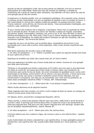 Quando se fala em apologética cristã, não se deve pensar em defender a fé com os mesmos
pressupostos da modernidade. Nossa luta hoje não consiste em defender a verdade do
cristianismo sob o ponto de vista do saber cartesiano, mas defender a fé sob o ponto de vista de
uma geração que já não tem sonhos.
O hedonismo é a filosofia portátil. Vive um imediatismo patológico. Só o presente conta. Homens
e mulheres da pós modernidade vive sem as tradições do passado e sem um projeto do futuro. A
pós modernidade é o túmulo dos modelos cristãos do passado. As pessoas procuram credos
“menos coletivos”, como afirmou Jair Ferreira dos Santos, “mais personalizados (meditações, zenbudismo, yoga, esoterismo, astrologia).
“É que o homem pós-moderno não é religiosos, é psicológico. Pensa mais na expansão da mente
que na salvação da alma. Há toda uma cultura ‘psi’ fazendo a cabeça da moçada: psicanálise,
psicodrama, gestalt, bioenergética, biodança, grio prima e por aí vai. Para não falar no dilúvio de
bolinhas alucinógenos que rola. Nisso tudo, o bom é que a cultura religiosa era culpabilizante,
enquanto a psi é libertadora. Ao sujeito pós-moderno interessa um ego sem fronteiras, não uma
consciência vigilante.” Jair Ferreira dos Santos.
A segunda vez que a voz de Deus vem ao profeta Ageu, conseqüência da primeira é uma
convocação que o povo volte a sonhar, tenha esperança. Volte a lutar, levante novamente suas
flâmulas.
Para terem esperança ele convida o povo a três olhares.
1. Um olhar em perspectiva – v. 3 – Voltem a acreditar que a glória do segundo templo será maior
do que a glória do primeiro.
Esperança de acreditar que ainda vale a penas lutar por um futuro melhor.
Creio que esperança é acreditar que o futuro ainda pode ser melhor. Vivemos em uma geração
sem olhar para horizontes.
“Pertenço a uma geração que herdou a descrença na fé cristã e que criou para si uma descrença
em todas as outras fés. Os nossos pais tinham ainda o impulso credor, que transferiam do
cristianismo para outras formas de ilusão. Uns eram entusiastas da igualdade social, outros eram
enamorados só da beleza, outros tinham a fé na ciência e nos seus proveitos, e havia outros que,
mais cristãos ainda, iam buscar a Orientes e Ocidentes outras formas religiosas, com que
entretivessem a consciência, sem elas oca, de meramente viver. Tudo isso nós perdemos, de
todas essas consolações nascemos órfãos.” F. Pessoa, 289 –Desassossego.
2. Um olhar retrospectivo – v. 5. – Olhem para trás. A sua aliança é inquebrantável.
Aldous Huxley descreveu-se da seguinte maneira:
“Nasci vagando entre dois mundos, um morto e outro incapaz de fazer-se nascer, eu consegui de
maneira curiosa piorar ainda mais os dois.
Em Náusea, Sartre, encarnando o protagonista Roquetim, afirma:
“Estou sozinho, a maioria das pessoas voltaram para seus lares; estão lendo o jornal da tarde e
ouvindo o rádio. O domingo que termina deixou-lhes um gosto de cinzas e seu pensamento se
volta para segunda-feira. Mas para mim não existem segunda-feira nem domingo: existem dias
que se atropelam desordenadamente...Sartre, Náusea, 87.
3. Um olhar prospectivo – v.6-9 – Olhem para cima. Ele continua Deus.
A terceira palavra que vem a palavra a Ageu, ele convoca o povo a uma reforma ética – capítulo
2.10-19.
A pós modernidade nos chama a estudarmos o que significa ética. A nossa apologética passa por
estudarmos o que significa dizer não, quando todos estão dizendo sim. Como podemos, como
dizia

 