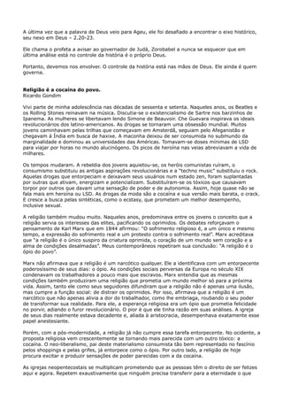 A última vez que a palavra de Deus veio para Ageu, ele foi desafiado a encontrar o eixo histórico,
seu nexo em Deus – 2.20-23.
Ele chama o profeta a avisar ao governador de Judá, Zorobabel a nunca se esquecer que em
última análise está no controle da história é o próprio Deus.
Portanto, devemos nos envolver. O controle da história está nas mãos de Deus. Ele ainda é quem
governa.
Religião é a cocaína do povo.
Ricardo Gondim
Vivi parte de minha adolescência nas décadas de sessenta e setenta. Naqueles anos, os Beatles e
os Rolling Stones reinavam na música. Discutia-se o existencialismo de Sartre nos barzinhos de
Ipanema. As mulheres se libertavam lendo Simone de Beauvoir. Che Guevara inspirava os ideais
revolucionários dos latino-americanos. As drogas se tornaram uma obsessão mundial. Muitos
jovens caminhavam pelas trilhas que começavam em Amsterdã, seguiam pelo Afeganistão e
chegavam à Índia em busca de haxixe. A maconha deixou de ser consumida no submundo da
marginalidade e dominou as universidades das Américas. Tomavam-se doses mínimas de LSD
para viajar por horas no mundo alucinógeno. Os picos de heroína nas veias abreviavam a vida de
milhares.
Os tempos mudaram. A rebeldia dos jovens aquietou-se, os heróis comunistas ruíram, o
consumismo substituiu as antigas aspirações revolucionárias e a “techno music” substituiu o rock.
Aquelas drogas que entorpeciam e deixavam seus usuários num estado zen, foram suplantadas
por outras que ativam, energizam e potencializam. Substituíram-se os tóxicos que causavam
torpor por outros que davam uma sensação de poder e de autonomia. Assim, hoje quase não se
fala mais em heroína ou LSD. As drogas da moda são a cocaína e sua versão mais barata, o crack.
E cresce a busca pelas sintéticas, como o ecstasy, que prometem um melhor desempenho,
inclusive sexual.
A religião também mudou muito. Naqueles anos, predominava entre os jovens o conceito que a
religião servia os interesses das elites, pacificando os oprimidos. Os debates reforçavam o
pensamento de Karl Marx que em 1844 afirmou: “O sofrimento religioso é, a um único e mesmo
tempo, a expressão do sofrimento real e um protesto contra o sofrimento real”. Marx acreditava
que “a religião é o único suspiro da criatura oprimida, o coração de um mundo sem coração e a
alma de condições desalmadas”. Meus contemporâneos repetiram sua conclusão: “A religião é o
ópio do povo”.
Marx não afirmava que a religião é um narcótico qualquer. Ele a identificava com um entorpecente
poderosíssimo de seus dias: o ópio. As condições sociais perversas da Europa no século XIX
condenavam os trabalhadores a pouco mais que escravos. Marx entendia que as mesmas
condições também produziram uma religião que prometia um mundo melhor só para a próxima
vida. Assim, tanto ele como seus seguidores difundiram que a religião não é apenas uma ilusão,
mas cumpre a função social: de distrair os oprimidos. Por isso, afirmava que a religião é um
narcótico que não apenas alivia a dor do trabalhador, como lhe embriaga, roubando o seu poder
de transformar sua realidade. Para ele, a esperança religiosa era um ópio que prometia felicidade
no porvir, adiando o furor revolucionário. O pior é que ele tinha razão em suas análises. A igreja
de seus dias realmente estava decadente e, aliada à aristocracia, desempenhava exatamente esse
papel anestesiante.
Porém, com a pós-modernidade, a religião já não cumpre essa tarefa entorpecente. No ocidente, a
proposta religiosa vem crescentemente se tornando mais parecida com um outro tóxico: a
cocaína. O neo-liberalismo, pai deste materialismo consumista tão bem representado no fascínio
pelos shoppings e pelas grifes, já entorpece como o ópio. Por outro lado, a religião de hoje
procura excitar e produzir sensações de poder parecidas com a da cocaína.
As igrejas neopentecostais se multiplicam prometendo que as pessoas têm o direito de ser felizes
aqui e agora. Repetem exaustivamente que ninguém precisa transferir para a eternidade o que

 