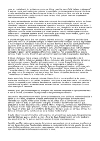 pode ser reivindicado já. Insistem na promessa feita a Israel de que o fiel é “cabeça e não cauda”.
E assim o crente que freqüenta os cultos da prosperidade, recebe semanalmente uma injeção de
cocaína espiritual no sangue, fazendo que se sinta o dono do mundo. Nem que seja por apenas
alguns minutos de culto, sonha com tudo o que os seus olhos gulosos viram as empresas de
marketing anunciar na televisão.
As igrejas se transformam em ilhas da fantasia capitalista. Empresários falidos, artistas em fim de
carreira, jogadores de futebol mal-sucedidos, empregados sem qualificação, correm para as
infindáveis campanhas em busca de reverter a pretensa “maldição” que paira sobre suas vidas. E,
depois de espoliados, são devolvidos à dura realidade da vida, obrigados a encarar a rebordosa da
segunda-feira. Dependurados nos trens suburbanos ou numa fila burocrática sofrem triste e
deprimidos como os foliões do carnaval que voltam para seu destino na madrugada da quartafeira de cinza. Enfrentam sozinhos a dura realidade de que não são reis ou rainhas, apenas subempregados; obrigados a viverem com um salário miserável.
A própria definição do que é fé vem sofrendo enormes mudanças. Antigamente entendia-se fé
como uma adesão a um conceito teológico ou mesmo como uma habilidade sensitiva de perceber
o mundo espiritual. Pessoas de fé discerniam as ações de Deus e do mundo espiritual com maior
acuidade. Eram pessoas que confiavam no caráter de Deus, mesmo sem evidências que
comprovassem sua palavra. Hoje se entende fé como uma mera capacidade de instrumentalizar
os poderes de Deus egoisticamente. Por isso, fé e cocaína se parecem muito; dão uma falsa
sensação de poder e geram pessoas artificialmente soberbas. Mas a ressaca tanto da cocaína
como da fé pós-moderna é horrível, pois vem sempre acompanhada de depressão e desengano.
O tóxico religioso de hoje é sempre estimulante. Por isso os novos mercadejadores da fé
precisaram redefinir, inclusive, a pessoa de Deus. A divindade pós-moderna só existe para servir
os caprichos das pessoas. Os cultos se transformaram em centros de aperfeiçoamento e
aprimoramento humano. As igrejas deixaram de ser espaços para se cultuar a divindade,
especializaram-se em ensinar como manipular Deus. As liturgias espiritualizam as técnicas mais
populares de como “liberar o poder de Deus”, “afastar encostos”, “tomar posse dos direitos”,
“conquistar gigantes”. As pessoas se aproximam de Deus cheias de direitos, vontades, acreditando
que são o centro do universo e que tudo e todos lhes devem obrigações. Perde-se o estado de
“maravilhamento”, reverência e submissão ao Eterno.
Assim o propósito de toda atividade religiosa é homocêntrica, nunca teocêntrica. As igrejas
acabam se transformando em balcões de serviços religiosos e a relação do pastor com os fiéis é a
mesma do empresário com o cliente. Redobram-se os esforços de oferecer uma maior gama de
atividades que agradem os clientes que se tornaram ferozes consumidores religiosos e com um
nível de exigência tremenda.
Acredito que a genuína mensagem do evangelho não pode ser comparada ao ópio como fez Marx
e nem à cocaína, como fazem os pregadores da religiosidade pós-moderna.
Jesus Cristo não prometeu um celeste porvir que anestesiava. Seus discípulos foram convocados a
serem o sal da terra, levedarem a massa, enfrentarem os reis poderosos, transformarem a
realidade aqui e agora. Antes que se levante o sol da justiça e que o Senhor volte trazendo
salvação sob suas asas, Ele comissionou sua igreja a enfrentar as estruturas humanas que
produzem a morte e declarar guerra ao próprio inferno. Tampouco, prometeu que nos tornaríamos
os donos do mundo, ricos e prósperos. Fomos chamados para encarnarmos o mesmo sentimento
que houve em Cristo, que sendo em forma de Deus não teve por usurpação ser igual a Deus, mas
tomou a forma de servo, humilhando-se até a morte e morte de cruz.
O culto não deveria ser diminuído e se transformar em um centro de auto-ajuda. Não precisamos
aprender técnicas que nos ajudem a obter o favor de Deus. Precisamos sim aprender celebrar o
seu grande amor de Pai que nos quer bem, apesar de nossa própria pequenez.
Acredito que Marx estava certo quando denunciou o que acontecia com a igreja que se colocava a
serviço das aristocracias. Aquela religião adoecida e morta realmente merecia a pecha de ópio do
povo. Os líderes religiosos que comiam nas mesas dos poderosos e que desdenhavam da sorte
dos miseráveis realmente buscavam entorpecer o povo.

 