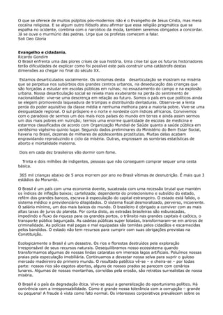 O que se oferece de muitos púlpitos pós-modernos não é o Evangelho de Jesus Cristo, mas mera
cocaína religiosa. E se algum outro filósofo ateu afirmar que essa religião pragmática que se
espalha no ocidente, combina com o narcótico da moda, também seremos obrigados a concordar.
Já se ouve o murmúrio das pedras. Urge que os profetas comecem a falar.
Soli Deo Gloria
Evangelho e cidadania.
Ricardo Gondim
O Brasil enfrenta uma das piores crises de sua história. Uma crise tal que os futuros historiadores
terão dificuldades de explicar como foi possível este país construir uma catástrofe destas
dimensões ao chegar no final do século XX.
Estamos desarticulados socialmente. Os sintomas desta desarticulação se mostram na miséria
que se perpetua nos subúrbios dos grandes centros urbanos, na deseducação das crianças que
são forçadas a estudar em escolas públicas em ruínas; no esvaziamento do campo e na explosão
urbana. Nossa desarticulação social se revela mais exuberante na perda do sentimento de
nacionalidade: vive-se uma descrença em relação ao futuro. Somos o país em que políticos ainda
se elegem promovendo laqueadura de trompas e distribuindo dentaduras. Observa-se a lenta
perda do poder aquisitivo da classe média e nenhuma melhoria para a maioria pobre. Vive-se uma
desigualdade regional. O sul próspero e o norte e nordeste com índices africanos. Convivemos
com o paradoxo de sermos um dos mais ricos países do mundo em terras e ainda assim sermos
um dos mais pobres em nutrição; termos uma enorme quantidade de escolas de medicina e
estarmos classificados de acordo com Organização Mundial de Saúde quanto a saúde pública em
centésimo vigésimo quinto lugar. Segundo dados preliminares do Ministério do Bem Estar Social,
haveria no Brasil, dezenas de milhares de adolescentes prostitutas. Muitas delas acabam
engravidando reproduzindo o ciclo da miséria. Outras, engrossam as sombrias estatísticas de
aborto e mortalidade materna.
Dois em cada dez brasileiros vão dormir com fome.
Trinta e dois milhões de indigentes, pessoas que não conseguem comprar sequer uma cesta
básica.
365 mil crianças abaixo de 5 anos morrem por ano no Brasil vítimas de desnutrição. É mais que 3
estádios do Morumbi.
O Brasil é um país com uma economia doente, sucateada com uma recessão brutal que mantém
os índices de inflação baixos; cartelizada; dependente do protecionismo e subsídio do estado,
refém dos grandes bancos, escrava à especulação do capital estrangeiro. O estado está falido, o
sistema médico e previdenciário dilapidados. O sistema fiscal desmoralizado, perverso, incoerente.
O salário mínimo, um dos mais baixos do mundo. O brasileiro é obrigado a conviver com as mais
altas taxas de juros do planeta. Por conta disto, as estradas brasileiras são esburacadas,
impedindo o fluxo da riqueza para os grandes portos, o trânsito nas grandes capitais é caótico, o
transporte público bagunçado. As cadeias públicas super lotadas, transformaram-se em antros de
criminalidade. As polícias mal pagas e mal equipadas são temidas pelos cidadãos e escarnecidas
pelos bandidos. O estado não tem recursos para cumprir com suas obrigações previstas na
Constituição.
Ecologicamente o Brasil é um desastre. Os rios e florestas destruídos pela exploração
irresponsável de seus recursos naturais. Desequilibramos nosso ecossistema quando
transformamos algumas de nossas lindas cataratas em imensos lagos artificiais. Poluímos nossas
praias pela especulação imobiliária. Continuamos a devastar nossa selva para suprir o guloso
mercado madeireiro do primeiro mundo. O resultado patético vê-se – e cheira-se – por todas
parte: nossos rios são esgotos abertos, alguns de nossos prados se parecem com cenários
lunares. Algumas de nossas montanhas, corroídas pela erosão, são retratos surrealistas de nossa
miséria.
O Brasil é o país da degradação ética. Vive-se aqui a generalização do oportunismo político. Há
conivência com a irresponsabilidade. Como é grande nossa tolerância com a corrupção – grande
ou pequena! A fraude é vista como fato normal. Os interesses corporativos prevalecem sobre os

 