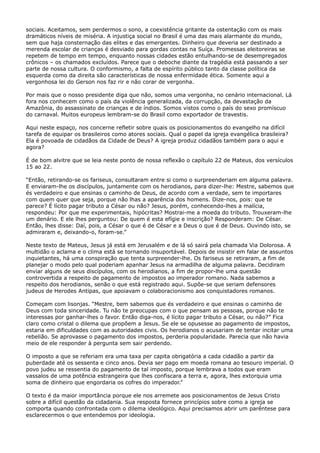 sociais. Aceitamos, sem perdermos o sono, a coexistência gritante da ostentação com os mais
dramáticos níveis de miséria. A injustiça social no Brasil é uma das mais alarmante do mundo,
sem que haja consternação das elites e das emergentes. Dinheiro que deveria ser destinado a
merenda escolar de crianças é desviado para gordas contas na Suíça. Promessas eleitoreiras se
repetem de tempo em tempo, enquanto nossas cidades estão entulhando-se de desempregados
crônicos – os chamados excluídos. Parece que o deboche diante da tragédia está passando a ser
parte de nossa cultura. O conformismo, a falta de espírito público tanto da classe política da
esquerda como da direita são características de nossa enfermidade ética. Somente aqui a
vergonhosa lei do Gerson nos faz rir e não corar de vergonha.
Por mais que o nosso presidente diga que não, somos uma vergonha, no cenário internacional. Lá
fora nos conhecem como o país da violência generalizada, da corrupção, da devastação da
Amazônia, do assassinato de crianças e de índios. Somos vistos como o país do sexo promíscuo
do carnaval. Muitos europeus lembram-se do Brasil como exportador de travestis.
Aqui neste espaço, nos concerne refletir sobre quais os posicionamentos do evangelho na difícil
tarefa de equipar os brasileiros como atores sociais. Qual o papel da igreja evangélica brasileira?
Ela é povoada de cidadãos da Cidade de Deus? A igreja produz cidadãos também para o aqui e
agora?
É de bom alvitre que se leia neste ponto de nossa reflexão o capítulo 22 de Mateus, dos versículos
15 ao 22.
“Então, retirando-se os fariseus, consultaram entre si como o surpreenderiam em alguma palavra.
E enviaram-lhe os discípulos, juntamente com os herodianos, para dizer-lhe: Mestre, sabemos que
és verdadeiro e que ensinas o caminho de Deus, de acordo com a verdade, sem te importares
com quem quer que seja, porque não lhas a aparência dos homens. Dize-nos, pois: que te
parece? É lícito pagar tributo a César ou não? Jesus, porém, conhecendo-lhes a malícia,
respondeu: Por que me experimentais, hipócritas? Mostrai-me a moeda do tributo. Trouxeram-lhe
um denário. E ele lhes perguntou: De quem é esta efígie e inscrição? Responderam: De César.
Então, lhes disse: Daí, pois, a César o que é de César e a Deus o que é de Deus. Ouvindo isto, se
admiraram e, deixando-o, foram-se.”
Neste texto de Mateus, Jesus já está em Jerusalém e de lá só sairá pela chamada Via Dolorosa. A
multidão o aclama e o clima está se tornando insuportável. Depois de insistir em falar de assuntos
inquietantes, há uma conspiração que tenta surpreender-lhe. Os fariseus se retiraram, a fim de
planejar o modo pelo qual poderiam apanhar Jesus na armadilha de alguma palavra. Decidiram
enviar alguns de seus discípulos, com os herodianos, a fim de propor-lhe uma questão
controvertida a respeito de pagamento de impostos ao imperador romano. Nada sabemos a
respeito dos herodianos, senão o que está registrado aqui. Supõe-se que seriam defensores
judeus de Herodes Antipas, que apoiavam o colaboracionismo aos conquistadores romanos.
Começam com lisonjas. “Mestre, bem sabemos que és verdadeiro e que ensinas o caminho de
Deus com toda sinceridade. Tu não te preocupas com o que pensam as pessoas, porque não te
interessas por ganhar-lhes o favor. Então diga-nos, é lícito pagar tributo a César, ou não?” Fica
claro como cristal o dilema que propõem a Jesus. Se ele se opusesse ao pagamento de impostos,
estaria em dificuldades com as autoridades civis. Os herodianos o acusariam de tentar incitar uma
rebelião. Se aprovasse o pagamento dos impostos, perderia popularidade. Parecia que não havia
meio de ele responder à pergunta sem sair perdendo.
O imposto a que se referiam era uma taxa per capita obrigatória a cada cidadão a partir da
puberdade até os sessenta e cinco anos. Devia ser pago em moeda romana ao tesouro imperial. O
povo judeu se ressentia do pagamento de tal imposto, porque lembrava a todos que eram
vassalos de uma potência estrangeira que lhes confiscara a terra e, agora, lhes extorquia uma
soma de dinheiro que engordaria os cofres do imperador.”
O texto é da maior importância porque ele nos arremete aos posicionamentos de Jesus Cristo
sobre a difícil questão da cidadania. Sua resposta fornece princípios sobre como a igreja se
comporta quando confrontada com o dilema ideológico. Aqui precisamos abrir um parêntese para
esclarecermos o que entendemos por ideologia.

 