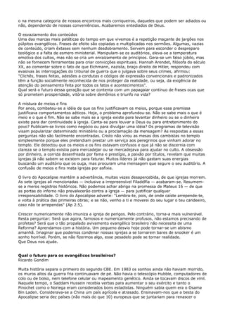 o na mesma categoria de nossos encontros mais corriqueiros, daqueles que podem ser adiados ou
não, dependendo de nossas conveniências. Acabaremos entediados de Deus.
O esvaziamento dos conteúdos
Uma das marcas mais patéticas do tempo em que vivemos é a repetição maçante de jargões nos
púlpitos evangélicos. Frases de efeito são copiadas e multiplicadas nos sermões. Algumas, vazias
de conteúdo, criam êxtases sem nenhum desdobramento. Servem para esconder o despreparo
teológico e a falta de esmero ministerial. Manipulam-se os auditórios, eleva-se a temperatura
emotiva dos cultos, mas não se cria um enraizamento de princípios. Gera-se um falso júbilo, mas
não se fornecem ferramentas para criar convicções espirituais. Hannah Arendet, filósofa do século
XX, ao comentar sobre o fato de que Eichmann, nazista, braço direito de Hitler, respondeu com
evasivas às interrogações do tribunal de guerra que o julgava sobre seus crimes, afirmou:
"Clichês, frases feitas, adesões a condutas e códigos de expressão convencionais e padronizados
têm a função socialmente reconhecida de nos proteger da realidade, ou seja, da exigência de
atenção do pensamento feita por todos os fatos e acontecimentos".
Qual será o futuro dessa geração que se contenta com um papagaiar contínuo de frases ocas que
só prometem prosperidade, vitória sobre demônios e triunfo na vida?
A mistura de meios e fins
Por anos, combateu-se a idéia de que os fins justificavam os meios, porque essa premissa
justificava comportamentos aéticos. Hoje, o problema aprofundou-se. Não se sabe mais o que é
meio e o que é fim. Não se sabe mais se a igreja existe para levantar dinheiro ou se o dinheiro
existe para dar continuidade à igreja. Canta-se para louvar a Deus ou para entretenimento do
povo? Publicam-se livros como negócio ou para divulgar uma idéia? Os programas de televisão
visam popularizar determinado ministério ou a proclamação da mensagem? As respostas a essas
perguntas não são facilmente encontradas. Cristo não virou as mesas dos cambistas no templo
simplesmente porque eles pretendiam prestar um serviço aos peregrinos que vinham adorar no
templo. Ele detectou que os meios e os fins estavam confusos e que já não se discernia com
clareza se o templo existia para mercadejar ou se mercadejava para ajudar no culto. A obsessão
por dinheiro, a corrida desenfreada por fama e prestígio, a paixão por títulos, revelam que muitas
igrejas já não sabem se existem para faturar. Muitos líderes já não gastam suas energias
buscando um auditório que os ouça, mas procuram uma mensagem que segure o seu auditório. A
confusão de meios e fins mata igrejas por asfixia.
O livro do Apocalipse mantém a advertência, muitas vezes desapercebida, de que igrejas morrem.
As sete igrejas ali mencionadas — inclusive a irrepreensível Filadélfia — acabaram-se. Resumemse a meros registros históricos. Não podemos achar abrigo na promessa de Mateus 16 — de que
as portas do inferno não prevalecerão contra a igreja — para justificar qualquer
irresponsabilidade. O livro do Apocalipse adverte: "Lembra-te, pois, de onde caíste arrepende-te,
e volta à prática das primeiras obras; e se não, venho a ti e moverei do seu lugar o teu candeeiro,
caso não te arrependas" (Ap 2.5).
Crescer numericamente não imuniza a igreja de perigos. Pelo contrário, torna-a mais vulnerável.
Resta perguntar: Será que agora, famosos e numericamente profusos, não estamos precisando de
profetas? Será que o tão propalado avivamento evangélico brasileiro não necessita de uma
Reforma? Aprendamos com a história. Um pequeno desvio hoje pode tornar-se um abismo
amanhã. Imaginar que podemos condenar nossas igrejas a se tornarem bares de snooker é um
sonho horrível. Porém, se não fizermos algo, esse pesadelo pode se tornar realidade.
Que Deus nos ajude.
Qual o futuro para os evangélicos brasileiros?
Ricardo Gondim
Muita história separa o primeiro do segundo CBE. Em 1983 os sonhos ainda não haviam morrido,
os muros altos da guerra fria continuavam de pé. Não havia o telescópio Hubble, computadores de
colo ou de bolso, nem telefone celular ou mapeamento genético. Ainda se tocavam discos de vinil.
Naquele tempo, o Saddam Hussein recebia verbas para aumentar o seu exército e tanto o
Pinochet como o Noriega eram considerados bons estadistas. Ninguém sabia quem era o Osama
Bin Laden. Considerava-se a China um país agrícola e atrasado. Ensinavam-nos que a besta do
Apocalipse seria dez países (não mais do que 10) europeus que se juntariam para renascer o

 