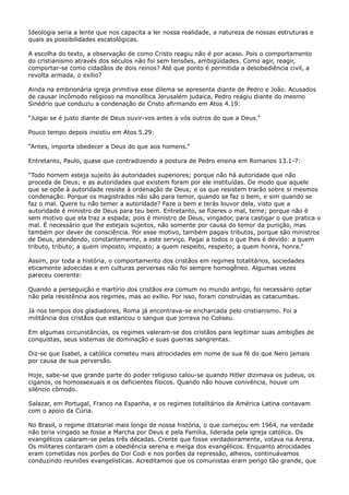 Ideologia seria a lente que nos capacita a ler nossa realidade, a natureza de nossas estruturas e
quais as possibilidades escatológicas.
A escolha do texto, a observação de como Cristo reagiu não é por acaso. Pois o comportamento
do cristianismo através dos séculos não foi sem tensões, ambigüidades. Como agir, reagir,
comportar-se como cidadãos de dois reinos? Até que ponto é permitida a desobediência civil, a
revolta armada, o exílio?
Ainda na embrionária igreja primitiva esse dilema se apresenta diante de Pedro e João. Acusados
de causar incômodo religioso na monolítica Jerusalém judaica, Pedro reagiu diante do mesmo
Sinédrio que conduziu a condenação de Cristo afirmando em Atos 4.19:
“Julgai se é justo diante de Deus ouvir-vos antes a vós outros do que a Deus.”
Pouco tempo depois insistiu em Atos 5.29:
“Antes, importa obedecer a Deus do que aos homens.”
Entretanto, Paulo, quase que contradizendo a postura de Pedro ensina em Romanos 13.1-7:
“Todo homem esteja sujeito às autoridades superiores; porque não há autoridade que não
proceda de Deus; e as autoridades que existem foram por ele instituídas. De modo que aquele
que se opõe à autoridade resiste à ordenação de Deus; e os que resistem trarão sobre si mesmos
condenação. Porque os magistrados não são para temor, quando se faz o bem, e sim quando se
faz o mal. Quere tu não temer a autoridade? Faze o bem e terás louvor dela, visto que a
autoridade é ministro de Deus para teu bem. Entretanto, se fizeres o mal, teme; porque não é
sem motivo que ela traz a espada; pois é ministro de Deus, vingador, para castigar o que pratica o
mal. É necessário que lhe estejais sujeitos, não somente por causa do temor da punição, mas
também por dever de consciência. Por esse motivo, também pagais tributos, porque são ministros
de Deus, atendendo, constantemente, a este serviço. Pagai a todos o que lhes é devido: a quem
tributo, tributo; a quem imposto, imposto; a quem respeito, respeito; a quem honra, honra.”
Assim, por toda a história, o comportamento dos cristãos em regimes totalitários, sociedades
eticamente adoecidas e em culturas perversas não foi sempre homogêneo. Algumas vezes
pareceu coerente:
Quando a perseguição e martírio dos cristãos era comum no mundo antigo, foi necessário optar
não pela resistência aos regimes, mas ao exílio. Por isso, foram construídas as catacumbas.
Já nos tempos dos gladiadores, Roma já encontrava-se encharcada pelo cristianismo. Foi a
militância dos cristãos que estancou o sangue que jorrava no Coliseu.
Em algumas circunstâncias, os regimes valeram-se dos cristãos para legitimar suas ambições de
conquistas, seus sistemas de dominação e suas guerras sangrentas.
Diz-se que Isabel, a católica cometeu mais atrocidades em nome de sua fé do que Nero jamais
por causa de sua perversão.
Hoje, sabe-se que grande parte do poder religioso calou-se quando Hitler dizimava os judeus, os
ciganos, os homossexuais e os deficientes físicos. Quando não houve conivência, houve um
silêncio cômodo.
Salazar, em Portugal, Franco na Espanha, e os regimes totalitários da América Latina contavam
com o apoio da Cúria.
No Brasil, o regime ditatorial mais longo de nossa história, o que começou em 1964, na verdade
não teria vingado se fosse a Marcha por Deus e pela Família, liderada pela igreja católica. Os
evangélicos calaram-se pelas três décadas. Crente que fosse verdadeiramente, votava na Arena.
Os militares contaram com a obediência serena e meiga dos evangélicos. Enquanto atrocidades
eram cometidas nos porões do Doi Codi e nos porões da repressão, alheios, continuávamos
conduzindo reuniões evangelísticas. Acreditamos que os comunistas eram perigo tão grande, que

 