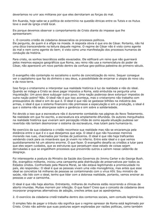 deveríamos no unir aos militares por que eles derrotariam as forças do mal.
Em Ruanda, hoje sabe-se a política de extermínio na questão étnicas entre os Tutsis e os Hutus
teve o aval da igreja cristã local.
Eis porque devemos observar o comportamento de Cristo diante do impasse que lhe
apresentaram:
1. O conceito cristão de cidadania dessacraliza os processos políticos.
Ele pergunta, de quem é a efígie na moeda. A resposta obvia é que era de César. Portanto, não há
uma ótica transcendente na leitura daquele regime. O regime de César não é visto como agente
do mal e nem como agente do bem; é visto como uma manifestação dos processos humanos de
condução da história.
Para cristo, os sonhos teocráticos estão esvaziados. Ele edificará um reino que não guerreará
pelos mesmos espaços geográficos que Roma, seu reino não usa a nomenclatura do poder de
César, não aparecerá um novo partido dentro da confusa geo-política palestina do primeiro século.
O evangelho não contempla no socialismo o sonho de concretização do reino. Sequer consegue
ver o capitalismo que faz do dinheiro o seu deus, a possibilidade de encarnar a utopia do novo céu
e da nova terra.
Isso força o cristianismo a interpretar sua realidade histórica à luz da realidade e não do ideal.
Quando se indaga a Cristo se deve pagar impostos a Roma, está embutida na pergunta uma
inquietação: Um povo deve subjugar outro povo. Uma nação poderosa deve extorquir impostos de
outra nação pobre? Não. O ideal não é que isso aconteça, mas o cristianismo não trabalha com
pressupostos do ideal e sim do que é. O ideal é que não se gastasse bilhões na indústria das
armas, o ideal é que o sistema financeiro não premiasse a especulação e sim a produção, o ideal é
que o sistema não se alicerçasse sobre a ganância e sim sobre a solidariedade.
Foi devido a isso que a escravatura não é duramente combatida nas páginas do Novo Testamento.
Na realidade em que foi escrito, a escravatura era amplamente difundida. Os autores mergulhados
na realidade histórica que viveram sem percepção nítida de como aquela situação pudesse ser
revertida não tentam desmoronar o sistema da escravatura, mas lutam para humaniza-lo.
No exercício da sua cidadania o cristão reconhece sua realidade mas não se encaramuja pela
distância entre o que é e o que desejamos que seja. O ideal é que não houvesse meninos
morando nas ruas, chacinados por hordas de justiceiros. O ideal é que não haja traficantes
vendendo crack para os miseráveis que já vivem no inferno. Entre este ideal e o que vemos
quotidianamente há um abismo enorme. O que fazer. O evangelho desafia os cristãos a lutar para
que eles sejam cuidados, que as estruturas que perpetuam esse estado de coisas sejam
derrubadas e que se engatilhem processos que prevenirão outros a caírem nesse caldeirão de
desgraça.
Foi interessante a postura do Ministro da Saúde dos Governos do Jimmy Carter e do George Bush.
Ele, evangélico militante, iniciou uma campanha pela distribuição de preservativos por todos os
Estados Unidos. Confrontado pela Maioria Moral, se não estava legitimando a promiscuidade no
país, ele respondeu: O ideal é que as pessoas vivam uma vida monogâmica, mas antes que esse
ideal se concretize há milhares de pessoas se contaminando com o vírus HIV. Sou ministro da
saúde, não lido com o ideal, tenho que lidar com a dolorosa realidade, portanto, vamos ensinar as
pessoas a usar a camisinha.
O ideal é que não haja abortos. Entretanto, milhares de mulheres estão recorrendo a clínicas de
aborto imundas. Muitas morrem por infecção. O que fazer? Creio que o conceito de cidadania deve
incorporar programas alternativos de adoção, creches antes que as apedrejemos.
2. O exercício da cidadania cristã trabalha dentro dos contornos sociais, sem contudo legitimá-los.
O simples fato de pagar o tributo não significa que o regime opressor de Roma está legitimado por
Cristo. Cristo não admite que suas posturas sejam exploradas por razões políticas, como também

 