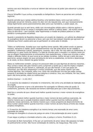 ensinou aos seus discípulos a nunca se valeram das estruturas do poder para alavancar o projeto
do reino.
Francis Schaeffer é que cunhou a expressão co-beligerância. Fazem-se parcerias sem contudo
legitimar.
Quando percebo que a igreja católica levantou uma bandeira digna, como sua luta contra a
exploração sexual de menores, posso me aliar com ela naquela luta, sem que necessariamente
esteja legitimando outros posicionamentos dela como sua mariolatria, o poder papal, etc.
Quando percebo que os sem terra, estão com reivindicações sólidas sobre a reforma agrária e
sobre a injustiça social no campo o evangelho deve ratificar o esforço deles – Há muitos crentes
entre os sem-terra – sem contudo, estar legitimando a invasão de prédios públicos ou estar
solidário a pressupostos socialistas.
Quando o presidente da República desenvolve um projeto de cidadania, um esforço de alfabetizar
os evangélicos devem se posicionar a favor, sem que com isso estejam dizendo que aprovam os
métodos que foram usados para que se ganhassem os votos pela re-eleição.
“Odeio os indiferentes. Acredito que viver significa tomar partido. Não podem existir os apenas
homens, estranhos à cidade. Quem verdadeiramente vive não pode deixar de ser cidadão e
partidário. Indiferença é abulia, parasitismo, covardia, não é vida. Por isso odeio os indiferentes. A
indiferença é o peso morto da história. É a bala de chumbo para o inovador e a matéria inerte em
que se afogam freqüentemente os entusiasmos mais esplendorosos, o fosso que circunda a velha
cidade e defende melhor do que nunca as ais sólidas muralhas, melhor do que o peito dos seus
guerreiros, porque engole nos seus sorvedouros de lama os assaltantes, os dizima e desencoraja
e, às vezes, os leva a desistir da gesta heróica.
Odeio os indiferentes também, porque me provocam tédio as suas lágrimas de eternos inocentes.
Peço contas a todos eles pela maneira como cumpriram a tarefa que a vida lhe impôs e impõem
quotidianamente, do que fizeram e, sobretudo, do que não fizeram. E sim que posso ser
inexorável, que não devo desperdiçar a minha compaixão, que não posso repartir com eles
minhas lágrimas. Sou militante, estou vivo. Sinto nas consciências viris dos que estão comigo
pulsando a atividade da cidade futura que estamos a construir. Vivo, sou militante. Por isso, odeio
quem não toma partido, odeio os indiferentes.”
Antônio Gramsci – 11.02.1917.
3. O exercício da cidadania é encarado no cristianismo, não como uma atividade da redenção mas
da criação.
A função de governar a terra e de administrar foi outorgada no Gênesis antes da queda. O
cristianismo, portanto, não necessita de homens redimidos para que o bem seja promovido.
Está fora o conceito de que o Brasil será melhor quando tivermos o maior número de evangélicos
no poder.
Não, o Brasil estará melhor quando tivermos o maior número de bons políticos exercendo, da
mesma maneira que a aviação brasileira estará melhor quando tivermos melhores pilotos
pilotando nossas aeronaves, da mesma maneira que o nosso programa de desenvolvimento da
física nuclear estará melhor quando tivermos o maior número de bons físicos à frente dos nossos
projetos energéticos.
4. O exercício da cidadania evangélica é ao mesmo tempo uma expressão de amor como
expressão de justiça.
O âmago do evangelho é a busca da justiça em amor. E da proclamação do amor a partir
O que segue a justiça e a bondade achará a vida, a justiça e a honra. Provérbios 21.21.
O exemplo do Bom Samaritano. O fez por um sentimento de amor, talvez não passasse no teste
do politicamente correto. Não houve contestação do sistema, da insegurança. Mas como

 